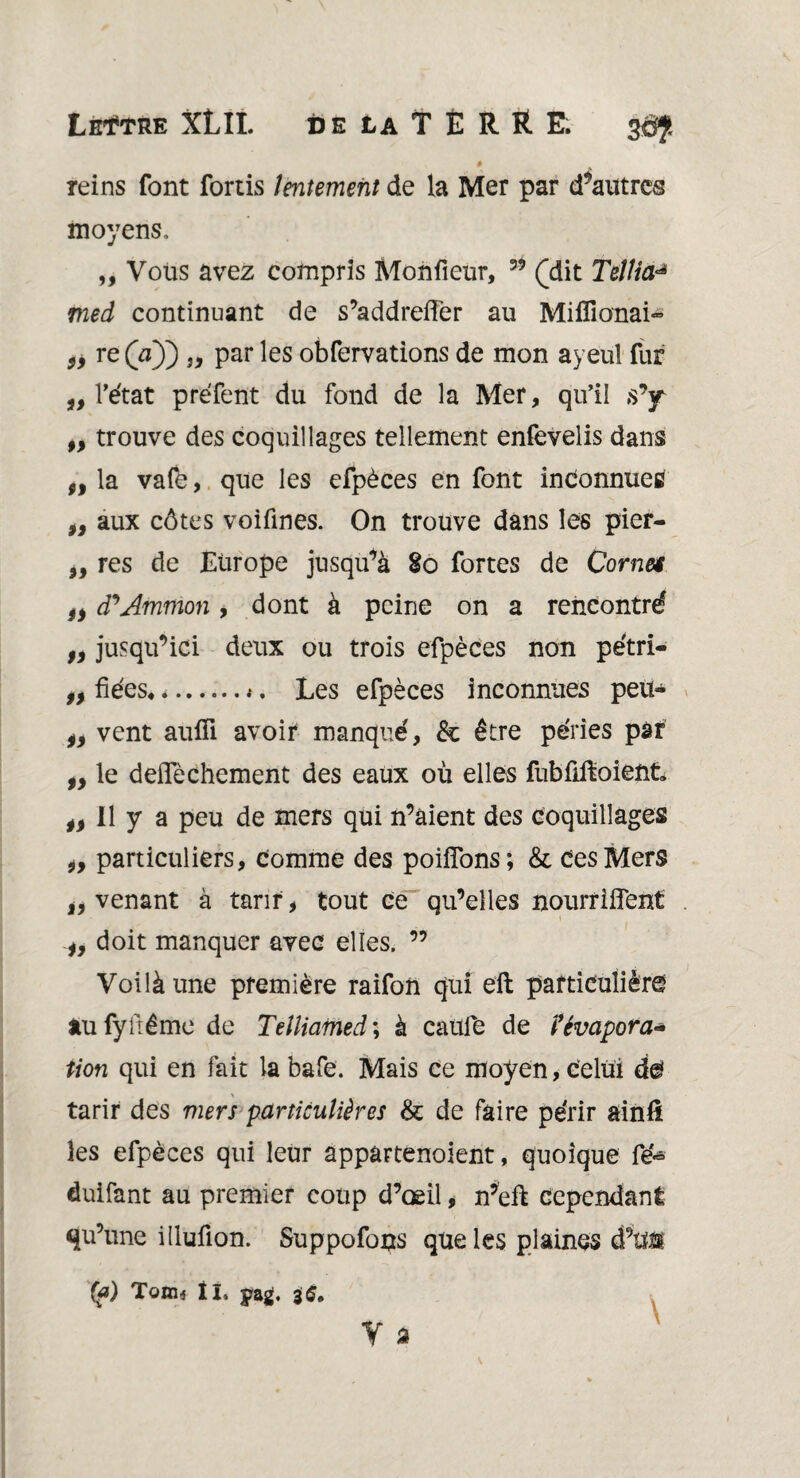 » reins font fortis lentement de la Mer par d’autres moyens. „ Vous avez compris Monfieur, 35 (dit Tellia^ med continuant de s’addreffer au Mifîionai~ fy re (a)) „ par les obfervations de mon ayeul fur „ l’état préfent du fond de la Mer, qu’il s’y ,, trouve des coquillages tellement enfevelis dans „ la vafe, que les efpèces en font inconnues yy aux côtes voifines. On trouve dans les pier- „ res de Europe jusqu’à 80 fortes de Cornet fy cPAtnmon, dont à peine on a rencontré yy jusqu’ici deux ou trois efpèces non pétri- „ fiées.i. Les efpèces inconnues peit- iy vent aufii avoir manqué, & être péries par fy le deiTèchement des eaux où elles fubfiffoient. II y a peu de mers qui n’aient des coquillages iy particuliers, comme des poifîons; & Ces Mers iy venant à tarir, tout ce qu’elles nourrifîent iy doit manquer avec elles. ” Voilà une première raifon qui eft particulière au fyfrémo de Telliamed *, à caufe de l'évapora¬ tion qui en fait la bafe. Mais ce moyen, celui de tarir des mers particulières & de faire périr ainfi les efpèces qui leur appartenoient, quoique fé» duifant au premier coup d’œil, n’eft cependant qu’une illufion. Suppofous que les plaines d’tïü Q?) Tonn II. jrag. Y a