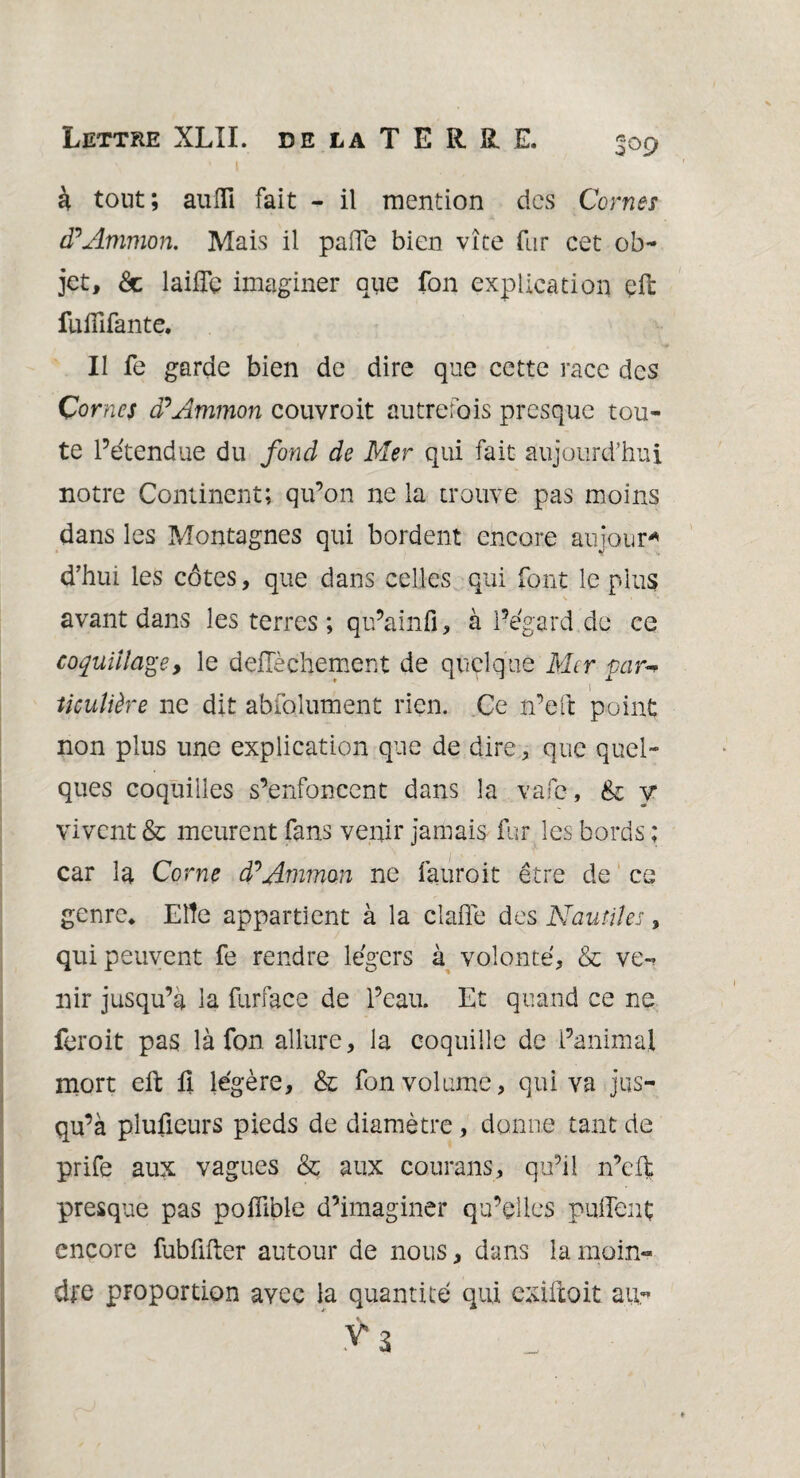 à tout; aulli fait - il mention des Cornes d?Artimon. Mais il pafle bien vite fur cet ob¬ jet, & laifîe imaginer que fon explication çll: fuflifante. Il fe garde bien de dire que cette race des Cornes cPAmmon couvroit autrefois presque tou¬ te l’étendue du fond de Mer qui fait aujourd’hui notre Continent; qu’on ne la trouve pas moins dans les Montagnes qui bordent encore aujour* d’hui les côtes, que dans celles qui font le plus avant dans les terres ; qu’a in fi, à l’égard de ce coquillagey le deffèchement de quelque Mtr par** l ticulière ne dit abfolument rien. Ce n’eft point non plus une explication que de dire, que quel¬ ques coquilles s’enfoncent dans la vafe, & y vivent & meurent fans venir jamais fur les bords ; car la Corne dPAmmon ne fauroit être de ce genre* Eiîe appartient à la claffe des Nautiles, qui peuvent fe rendre légers à volonté, & ve¬ nir jusqu’à la furface de l’eau. Et quand ce ne feroit pas là fon allure, la coquille de l’animal mort eft û légère, & fon volume, qui va jus¬ qu’à plufieurs pieds de diamètre, donne tant de prife aux vagues & aux courans, qu’il n’eft presque pas pofîible d’imaginer qu’elles pulfent encore fubfifter autour de nous, dans la moin¬ dre proportion avec la quantité qui exifxoit au-