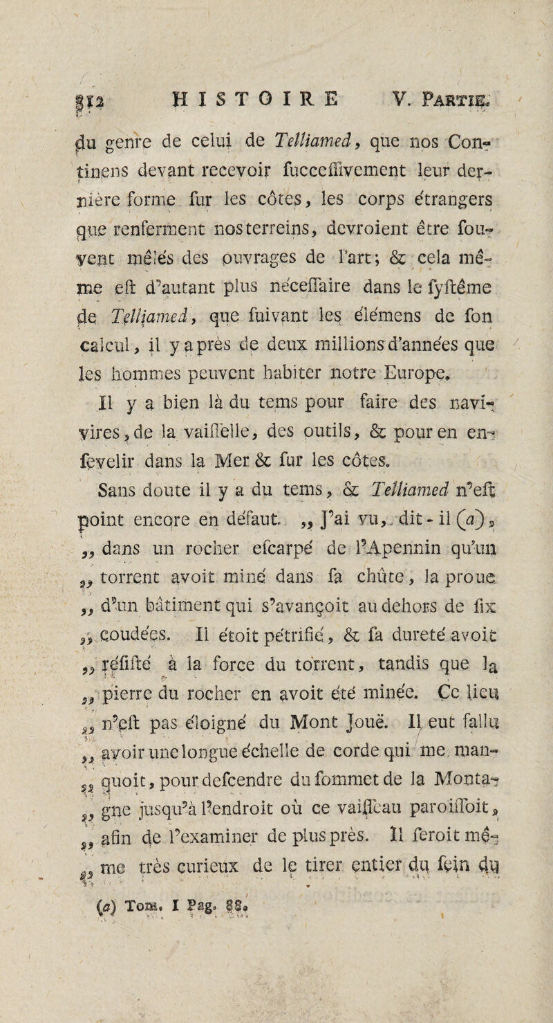 genre de celui de Tetliamed, que nos Con» tinens devant recevoir fucçeflivcment leur der¬ nière forme fur les côtes, les corps étrangers que renferment nosterreins, devroient être fou- vent mêlés des puvrages de l’art; & cela mê¬ me eft d’autant plus nécefiaire dans le lÿftême de Tçltiamed, que fuivant les élémens de fon calcul, il y a près de deux millions d’années que les hommes peuvent habiter notre Europe. Il y a bien là du teins pour faire des navi- vires, de la vaifiélle, des outils, & pour en en- fevelir dans la Mer & fur les côtes. Sans doute il y a du tems, & Telliamed n’eft point encore en défaut „ J’ai vu, dit-il (a)s ,, dans un rocher efcarpé de l’Apennin qu’un „ torrent avait miné dans fa chute, la proue „ d’un bâtiment qui s’avançoit au dehors de fix coudées. Il étoit pétrifie, & fa dureté avoit „ réfifté à la force du torrent, tandis que la „ pierre du rocher en avoit été minée. Ce lieu n’eft pas éloigné du Mont joue. Il eut fallu avoir une longue échelle de corde qui me man- quoit, pour defeendre dufommetde la Monta- , gne jusqu’à l’endroit où ce vaiflèau paroüîbit, , afin de l’examiner de plus près. Il feroit me- me très curieux de le tirer entier du fein du *%*? f *