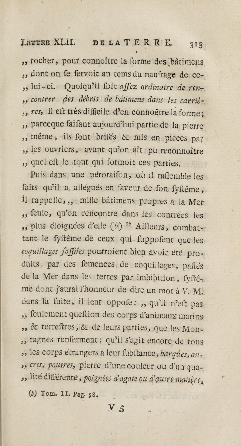 Leïtre XLII. 3T3 de la T E R R E. « „ rocher, pour connoître la forme des^bâtimens „ dont on fe fervoit au tems du naufrage de ce?- „ lui-ci. Quoiqu’il foit ajfez ordinaire de ren- „ contrer des débris de bâtimcns dans les carriè~ }> res, il eft très difficile d’en connoêtre la forme; ,, parceque faifant aujourd’hui partie de la pierre „ même, ils font brifés & mis en pièces par „ les ouvriers, avant qu’on ait pu reconnaître ,, quel eit le tout qui formait ces parties. Puis dans une péroraifon, où il raflemble les faits qu’il a allégués en faveur de fon fyftême, il rappelle,,, mille bâtimcns propres à la Mer ,, feule, qu’on rencontre dans les contrées les „ plus éloignées d’elle Qy) ” Ailleurs, combat¬ tant le fyftême de ceux qui fuppofent que les coquillages fojfîles pourroient bien avoir été pro¬ duits par des femences.de coquillages, paftes de la Mer dans les terres par imbibition, fyilê-i •j me dont j’aurai l’honneur de dire un mot à V. M. dans la fuite, il leur oppofe: „ qu’il n’ell pas „ feulement queftion des corps d’animaux marins ,, & terreftres, & de leurs parties, que les Mon- „ tagnes renferment; qu’il s’agit encore de tous 99 ^s corps étrangers à leur fubftance, barques, an7 „ crcs, poutres, pierre d’une couleur ou d’unqua-, lue différente, poignées d’agate ou d’autre matière k (b) Tqo. II. Pag, 5s9