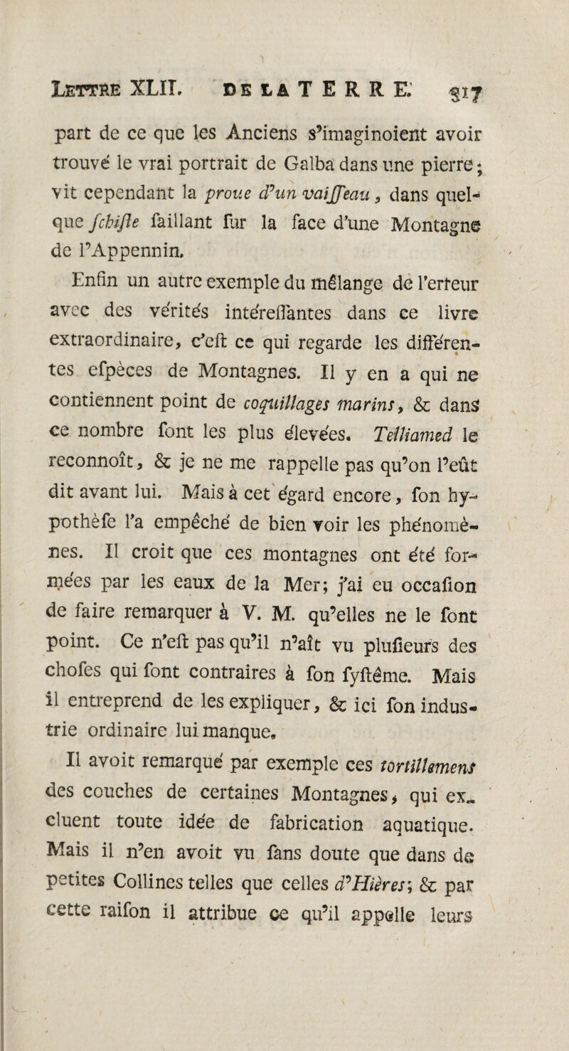 part de ce que les Anciens s’imaginoient avoir trouvé le vrai portrait de Galba dans une pierre ; vit cependant la proue d’un vaijjeau , dans quel¬ que fchifte Taillant fur la face d’une Montagne de l’Appennin. Enfin un autre exemple du mélange de l'erreur avec des vérités intéreflantes dans ce livre extraordinaire, c’cft ce qui regarde les différen¬ tes efpèces de Montagnes. Il y en a qui ne contiennent point de coquillages marins, & dans ce nombre font les plus élevées. Telliamed le reconnoît, & je ne me rappelle pas qu’on l’eût dit avant lui. Mais à cet égard encore, fon hy- pothèfe l’a empéché de bien voir les phénomè¬ nes. Il croit que ces montagnes ont été for¬ mées par les eaux de la Mer; j’ai eu occafion de faire remarquer à V. M. qu’elles ne le font point. Ce n'eft pas qu’il n’aît vu plufieurs des chofes qui font contraires à fon fyftême. Mais il entreprend de les expliquer, & ici fon indus¬ trie ordinaire lui manque» Il avoit remarqué par exemple ces tortillement des couches de certaines Montagnes, qui ex.* cluent toute idée de fabrication aquatique. Mais il n’en avoit vu fans doute que dans de petites Collines telles que celles d’Hières; & par cette raifon il attribue ce qu’il appelle leurs