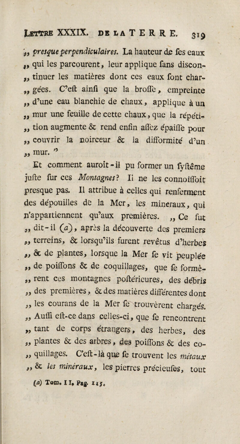 j, presque perpendiculaires* La hauteur de fes eaux ,, qui les parcourent, leur applique fans discon- „ tinuer les matières dont ces eaux font char- „ gées. C’eft ainfi que la brofle, empreinte „ d’une eau blanchie de chaux, applique à un „ mur une feuille de cette chaux, que la répété „ tion augmente & rend enfin allez épaiflè pour ,, couvrir la noirceur & la difformité d’un „ mur. 0 Et comment auroit-il pu former un fyffême jufte fur ces Montagnes? Ii ne les connoilfoit presque pas. Il attribue à celles qui renferment des dépouilles de la Mer, les minéraux, qui ^appartiennent qu’aux premières. „ Ce fut „ dit-il (a), après la découverte des premiers ,, terreins, & lorsqu’ils furent revêtus, d’herbes 93 & de plantes, lorsque la Mer fe vit peuplée „ de poiflons & de coquillages, que fe formè- „ rent ces montagnes poftérieures, des débris „ des premières, & des matières differentes dont ,, les courans de la Mer le'prouvèrent chargés. „ Aulfi efl>ce dans celles-ci, que fe rencontrent >9 tant de corps étrangers, des herbes, des „ plantes & des arbres, des poiflons & des co- » quillages. Ceft-là que fe trouvent les métaux & les minéraux, les pierres précieufes, tout