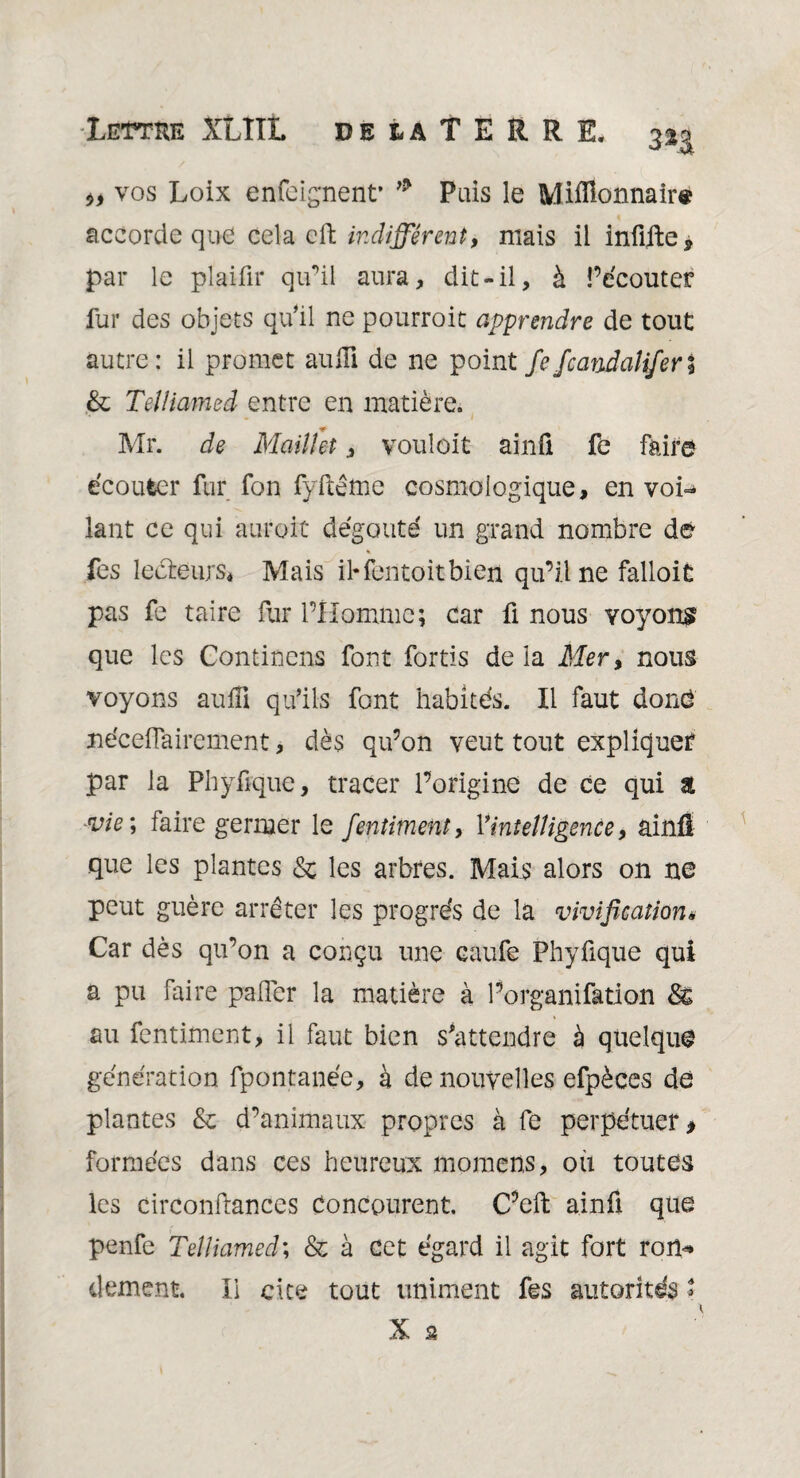 Lettke XLIIL deuTERRE, 2%g vos Loix enfcignent’ * Pais le Millionnaire accorde que cela efh indifférent, niais il infifte* par le plaifir qu’il aura, dit-il, à Pécouter fur des objets qu’il ne pourroit apprendre de tout autre: il promet auffi de ne point fefcandaliferi & Teiliamed entre en matière. Mr. de Maillet, voulôit ainü fe faire écouter fur fon fyftême cosmologique, en voi¬ lant ce qui auroit dégoûté un grand nombre dé fes lecteurs* Mais il- fen toit bien qu’il ne falloit pas fe taire Pur l’Homme; car fi nous voyons que les Contincns font fortis de la Mer, nous voyons auffi qu’ils font habités. Il faut doué néceflairement, dès qu’on veut tout expliquer par la Phyfique, tracer l’origine de ce qui a vie; faire germer le fentiment, Yintelligence, ainû que les plantes & les arbres. Mais alors on ne peut guère arrêter les progrès de la vivification« Car dès qu’on a conçu une caufe Phyfique qui a pu faire palier la matière à l’organifation au fentiment, il faut bien s’attendre à quelque génération fpontanée, à de nouvelles efpèces de plantes & d’animaux propres à fe perpétuer * formées dans ces heureux momens, ou toutes les circonftances concourent. C’eft a.infi que penfe Teiliamed; & à cet égard il agit fort rort* dément II cite tout uniment fes autorités * X 2 l