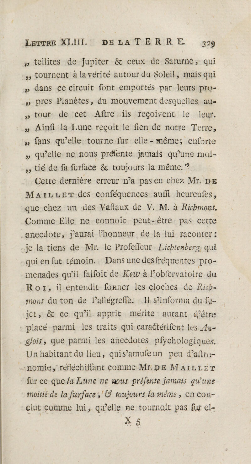 „ teilites de Jupiter & ceux de Saturne , qui „ tournent à la vérité autour du Soleil, mais qui „ dans ce circuit font emportés par leurs pro- „ près Pianètes, du mouvement desquelles au- „ tour de cet Aftre ils reçoivent le leur. „ Ainû la Lune reçoit le fien de notre Terre, SJ fans qu’elle tourne fur elle-même; enforte „ qu’elle ne nous préfente jamais qu’une mai- „ tié de fa furface & toujours la même. ” Cette dernière erreur n’a pas eu chez Mr. de Maillet des conféquences aufli héureufes, que chez un des Valîaux de V. M. à Richmont. Comme Elle ne connoît peut-être pas cette anecdote, j’aurai l’honneur de la lui raconter: je la tiens de Mr. le Profefleur Lichtenberg qui qui en fut témoin. Dans une des fréquentes pro¬ menades qu’il faifoit de Kew à l’obfervatoire du Roi, il entendit former les cloches de Ricp- mont du ton de l’ail égreife. Il ^informa du fj- jet, & ce qu’il apprit mérite autant d’être placé parmi les traits qui caraétérifent les An- glois, que parmi les anecdotes pfychologiques. Un habitant du lieu, quis’amufeun peu d’aitro nomie, réfléchiifant comme Mr.pe Maillet fur ce que la Lune ne nous pré fente jamais qu'une moitié de la furface, U5 toujours îa même, en con¬ clut comme lui, qu’elle ne tournait pas. fu£ cl- X5