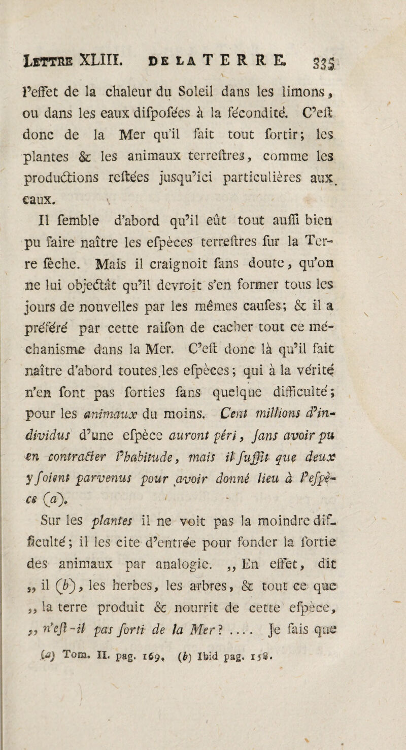 v l’effet de la chaleur du Soleil dans les limons, ou dans les eaux difpofécs à la fécondité. C’ell donc de la Mer quil fait tout fortir; les plantes & les animaux terreftres, comme les productions reliées jusqu’ici particulières aux. eaux. Il femble d’abord qu’il eût tout aufïl bien pu faire naître les efpèces terreftres fur la Ter¬ re fèche. Mais il craignoit fans doute, qu’on ne lui objectât qu’il devroit s’en former tous les jours de nouvelles par les mêmes caufes; & il a préféré par cette raifon de cacher tout ce mé- chanisme dans la Mer. C’eft donc là qu’il fait naître d’abord toutes.les efpèces ; qui à la vérité n’en font pas forties fans quelque difficulté; pour les animaux du moins. Cent millions d?in~ âividus d’une efpèce auront péri, Jans avoir pu en contrarier Phabitude, mais ilfuffit que deux y foient parvenus pour avoir donné lieu à Pefpè~ ce (a). Sur les plantes il ne voit pas la moindre dif¬ ficulté ; il les cite d’entrée pour fonder la fortie des animaux par analogie. ,, En effet, dit s, il (b), les herbes, les arbres, & tout ce que „ la terre produit & nourrit de cette efpèce, n’efl-il pas forti de la Mer? .... Je fais que