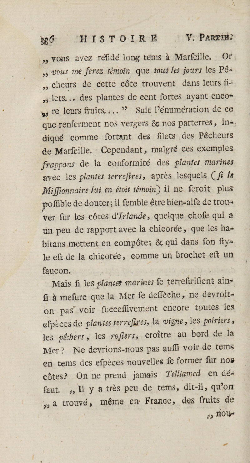 gg 6 HISTOIRE V, Partie » n vous avez réïidé long tems à Marfeille* Or ^ vous me ferez témoin que tous les jours les Pê- . cheurs de cette cote trouvent dans leurs fi- J/ 9.) lets.. * des plantes de cent fortes ayant enco- ^ re leurs fruits.... 55 Suit l’énumération de ce que renferment nos vergers & nos parterres, in¬ diqué comme fortânt des filets des Pecneuis de Marfeille. Cependant, malgré ces exemples frappans de la conformité des plantes marines avec les plantes terrefîres, après lesquels Çfi Is Mijfionnaire lui en était témoin) il ne feroit plus poiïible de douter; il femble être bien-aife de trou¬ ver fur les côtes d'Irlande, quelque chofe qui a un peu de rapport avec la chicorée , que les ha- bitans mettent en eompôte; & qui dans fon fty- le eft de la chicorée, comme un brochet eft un faucon. V ' » i Mais û les plantef marmes fe terreftrifient ain* fi à mefure que la Mer fe deffèche, ne devroit- on pas voir fucceflivement encore toutes les efpèces de plantes ter refuses, la vigne, les poiriers, les pêchers, les refiers, croître au bord de la Mer ? Ne devrions-nous pas aulft voir de tems en tems des efpèces nouvelles fe former fur nos; côtes? On ne prend jamais Telliamed en dé¬ faut. „ 11 y a très peu de tems, dit-il, qu’on ««a trouvé, même en” France, des fruits de H non-