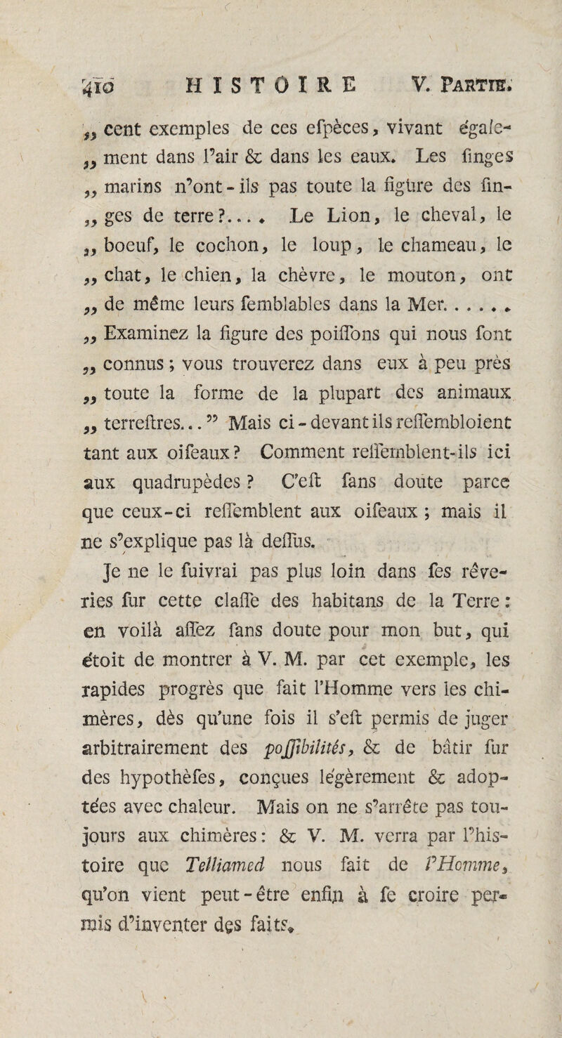 <r 4ïo HISTOIRE V. Partie. f3 cent exemples de ces efpèces, vivant égale- y3 ment dans Pair & dans les eaux. Les linges ^ marins n’ont - ils pas toute la figüre des fin- , y ges de terre?..... Le Lion, le cheval, le 3y boeuf, le cochon, le loup, le chameau, le „ chat, le chien, la chèvre, le mouton, ont ^ de même leurs femblables dans la Mer. Examinez la figure des poifions qui nous font „ connus ; vous trouverez dans eux à peu près „ toute la forme de la plupart des animaux „ terrefires... ” Mais ci - devant ils reflembloient tant aux oifeaux? Comment relfemblent-ils ici aux quadrupèdes ? C’efi; fans doute parce que ceux-ci refîemblent aux oifeaux ; mais il ne s’explique pas là defliis. Je ne le fuivrai pas plus loin dans fes rêve¬ ries fur cette clafle des habitans de la Terre : en voilà afiez fans doute pour mon but, qui étoit de montrer à V. M. par cet exemple, les rapides progrès que fait l’Homme vers les chi¬ mères , dès qu’une fois il s’efi: permis de juger arbitrairement des pojfîbiiités, & de bâtir fur des hypothèfes, conçues légèrement & adop¬ tées avec chaleur. Mais on ne s’arrête pas tou¬ jours aux chimères : & V. M. verra par l’his¬ toire que Telliamed nous fait de P Homme, qu’on vient peut-être enfin à fe croire per¬ mis d’inventer des faits* \ •