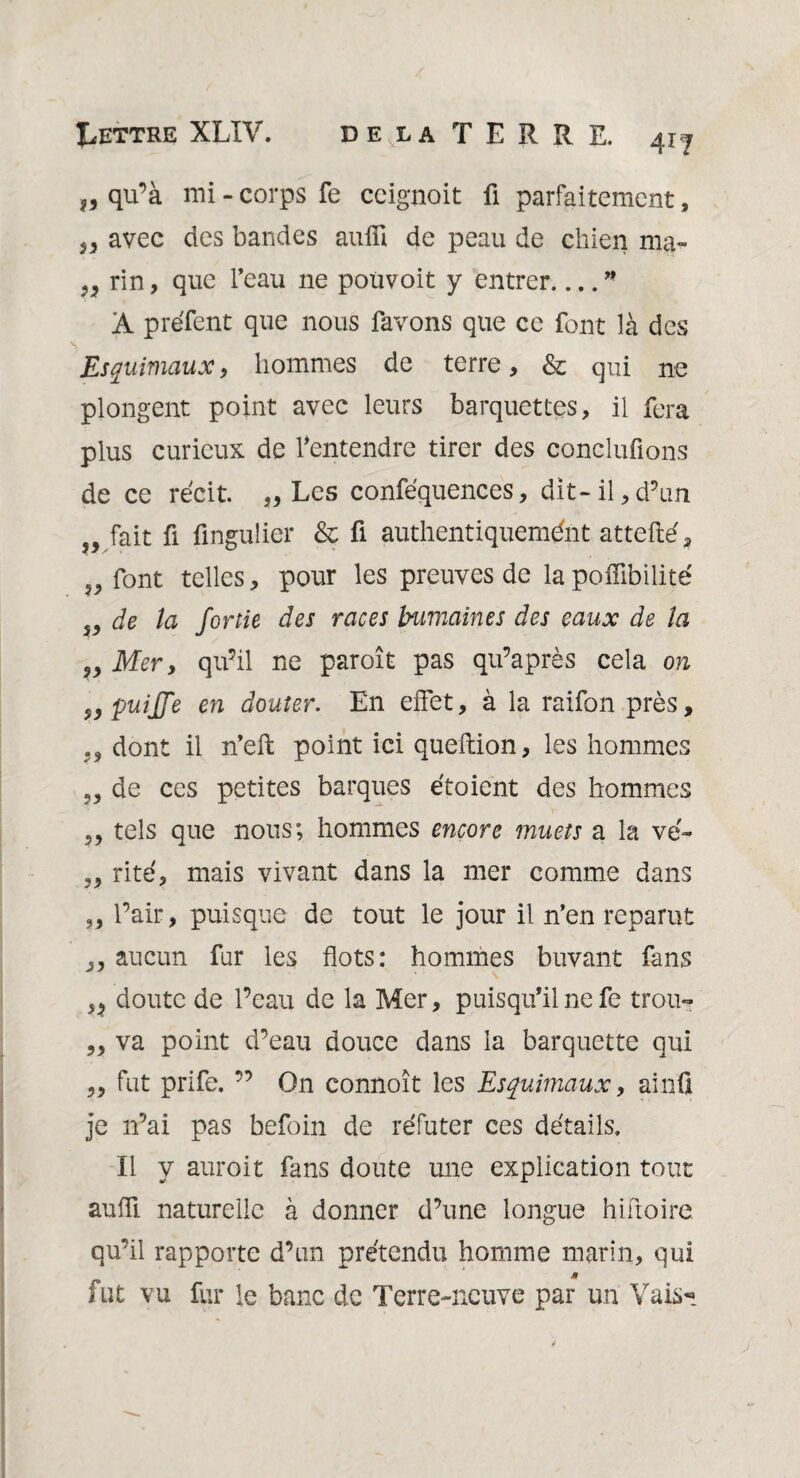 qu’à mi - corps fe ccignoit fi parfaitement, J* avec des bandes aufli de peau de chien ma- „ rin, que l’eau ne pou voit y entrer_” A préfent que nous favons que ce font là des Esquimaux, hommes de terre, & qui ne plongent point avec leurs barquettes, il fera plus curieux de l'entendre tirer des conclurions de ce récit. „ Les conféquences, dit-il,d’un „ fait fi fingulier & fi authentiquement attefté, f9 font telles, pour les preuves de lapoffibilité 5, de la Jortie des races humaines des eaux de la Mer, qu’il ne paroît pas qu’après cela on puijje en douter. En effet, à la raifon près, ,, dont il n’eft point ici queftion, les hommes de ces petites barques étoient des hommes 3, tels que nous; hommes encore muets a la vé- 3, rite, mais vivant dans la mer comme dans ,3 l’air, puisque de tout le jour il n’en reparut 3, aucun fur les flots: hommes buvant fans doute de l’eau de la Mer, puisqu'une fe trou- ,3 va point d’eau douce dans la barquette qui 3, fut prife. ” On connoît les Esquimaux, ainfi je 11’ai pas befoin de réfuter ces détails. Il y auroit fans doute une explication tout aufli naturelle à donner d’une longue hiftoire. qu’il rapporte d’un prétendu homme marin, qui jt fut vu fur le banc de Terre-neuve par un Vais*