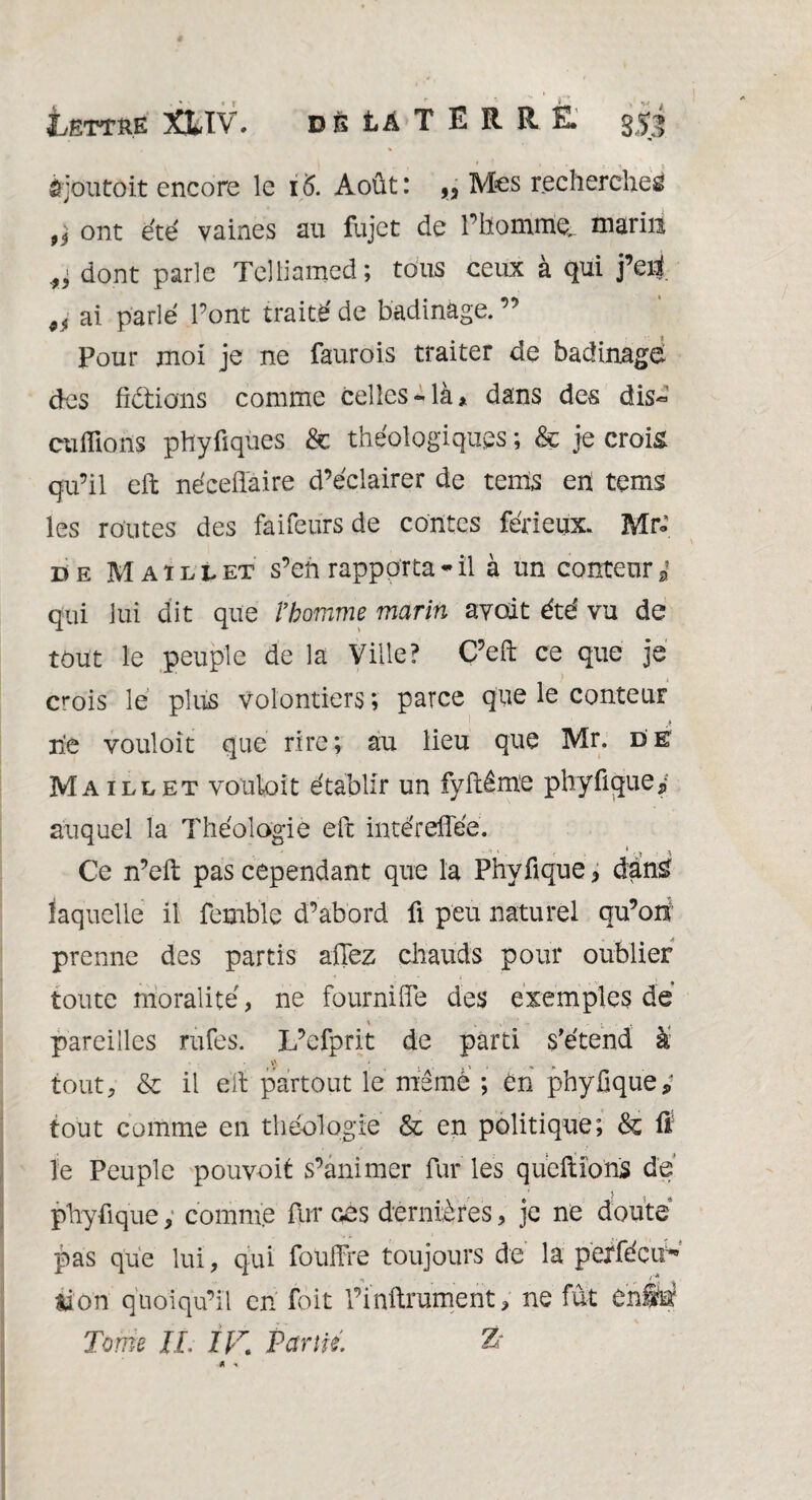 ajoutait encore le 16. Août: „ Mes recherches* 9i ont été vaines au fujet de l’homme,, marin dont parle Telliamed; tous ceux à qui j’eri 9f ai parlé l’ont traité de badinage. ” Pour moi je ne faurois traiter de badinage des frétions comme celles-là* dans des dis- cuflions phyûques & théologiqups ; & je crois qu’il eft nécefîaire d’éclairer de tems en tems les routes des faifeurs de contes ferieux. Mr« de Maillet s’eh rapporta * il à un conteur i qui lui dit que l’homme marin avoit été vu de tout le peuple de la Ville? C’eft ce que je crois le plus volontiers ; parce que le conteur rie vouloir que rire; au lieu que Mr. de Maillet vouloir établir un fyftême plryfique* auquel la Théologie eit intéreflée. , ' ' ’ 1 - Y ; * • . \ Ce n’eft pas cependant que la Phvfique * dan£ laquelle il femble d’abord fi peu naturel qu’ori prenne des partis aflez chauds pour oublier toute moralité, ne fourni de des exemples dé ' ' ' - 1 . pareilles rufes. L’efprit de parti s'étend à tout, & il eft partout le même ; en phyüque; tout comme en théologie & en politique; & ft le Peuple pouvoit s’animer fur les queftions de phyfique, comme fur ces dernières, je ne douté pas que lui, qui foüfFre toujours de la peéfécif* «ion quoiqu’il en foit l’inftrament, ne fût enSé Tome JI. IF, Partie. Ts