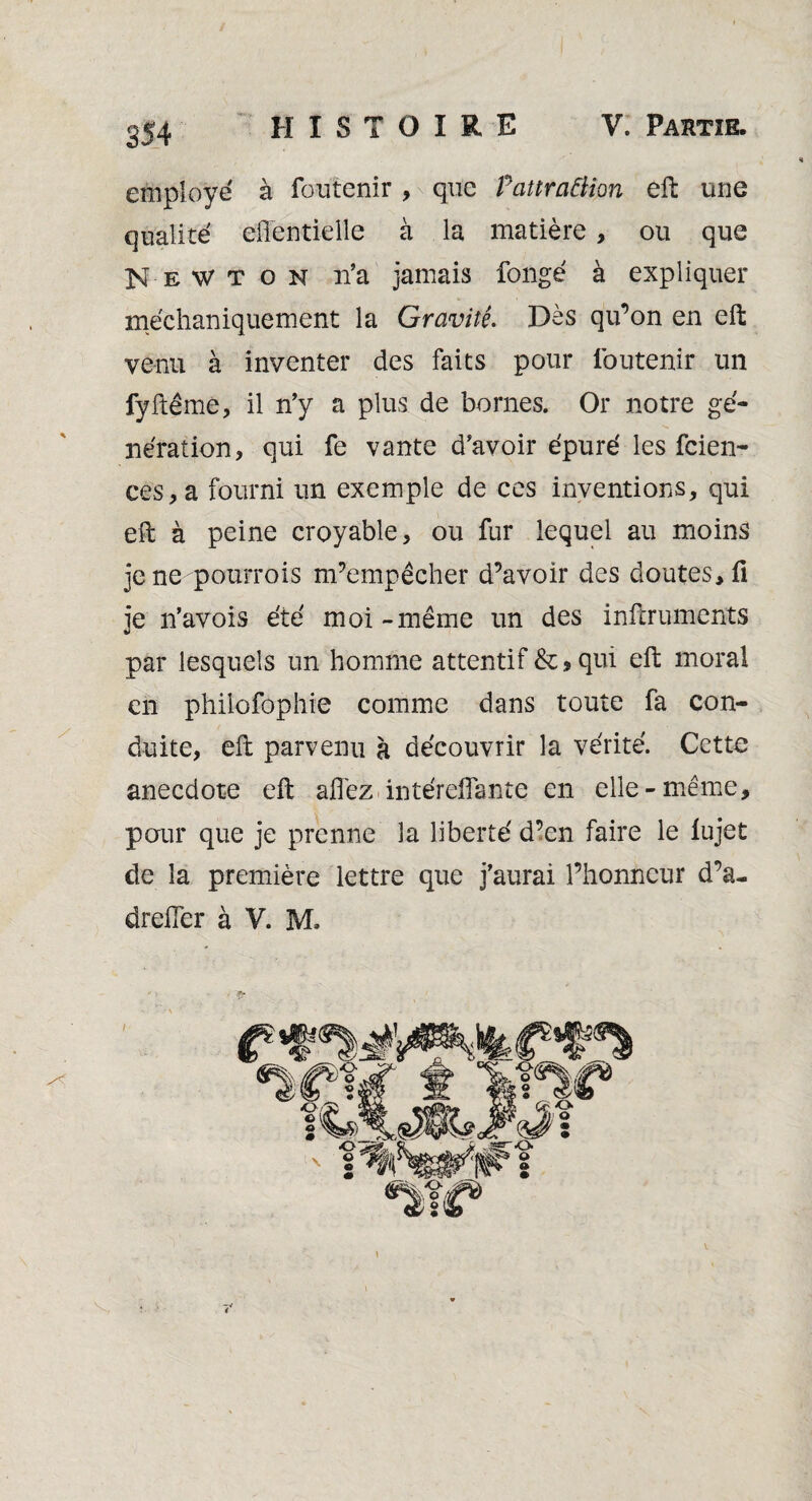 employé à foutenir , que Pattraâion eft une qualité eilentielle à la matière, ou que Newton n’a jamais fongé à expliquer méchaniquement la Gravité. Dès qu’on en eft venu à inventer des faits pour foutenir un fyftême, il n’y a plus de bornes. Or notre gé¬ nération, qui fe vante d’avoir épuré les fcien- ces,a fourni un exemple de ces inventions, qui eft à peine croyable, ou fur lequel au moins jene pourrois m’empêcher d’avoir des doutes, fi je n’avois été moi - même un des inftruments par lesquels un homme attentif & * qui eft moral en philofophie comme dans toute fa con¬ duite, eft parvenu à découvrir la vérité. Cette anecdote eft afl'ez intérefiante en elle- même, pour que je prenne la liberté d’en faire le lujet de la première lettre que j’aurai l’honneur d’a- drefier à V. M.