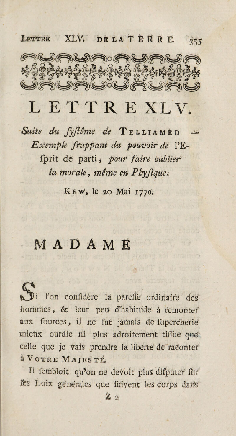 LETTRE XLV. Suite du fyjlême de Telliamid Exemple frappant du pouvoir de PE- fprit de parti* pour faire oublier la morale y même en Phyfiquei Kew, le 20 Mai 177(5* MADAME Vv3i Ton confidère la pareffe ordinaire des hommes, & leur peu d’habitude à remonter aux fources, il ne fut jamais de füperëherië mieux ourdie ni plus adroitement tifluë quë celle que je vais prendre la liberté de’ raconter à Votre Majesté Il fembloit qu’on ne devoit plus difpütcr for feis Loix générales que fuivent les corps dails