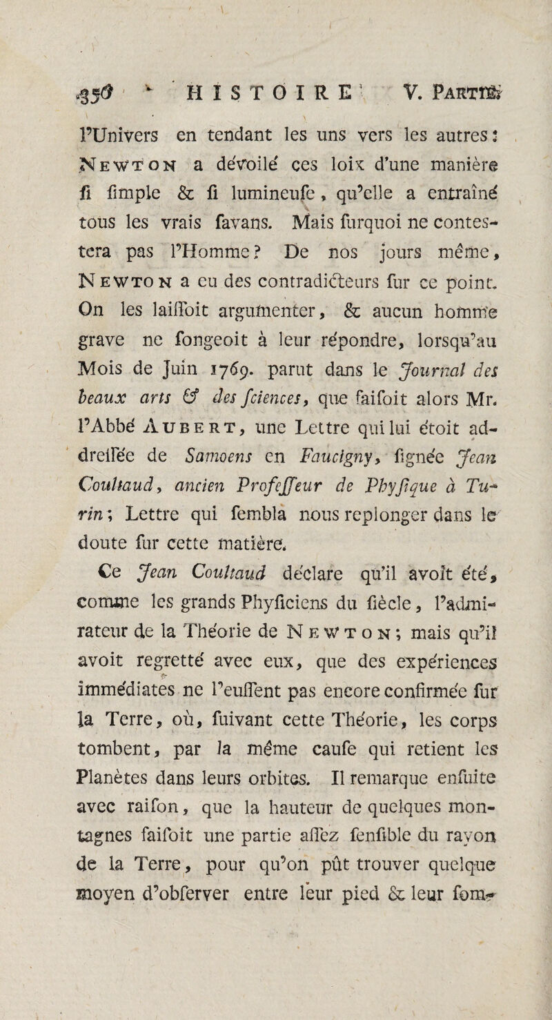 l’Univers en tendant les uns vers les autres * Newton a dévoilé ces lois d’une manière fi fimple & fi lumineufe , qu’elle a entraîné tous les vrais favans. Mais furquoi ne contes¬ tera pas l’Homme ? De nos jours même, N ewton a eu des contradicteurs fur ce point. On les lailfoit argumenter, & aucun homm'e grave ne fongeoit à leur répondre, lorsqu’au Mois de Juin 1769. parut dans le Journal des beaux arts & des fciences, que faifoit alors Mr. l’Abbé Aubert, une Lettre qui lui étoit ad- drelfée de Samoens en Faucigny, figne'e Jean Coultaud, ancien Profejjeur de Phyjique à Tu- rm ; Lettre qui fembla nous replonger dans le doute fur cette matière, Ce Jean Coultaud déclare qu’il avolt été, comme les grands Phyficiens du fiècle, l’admi¬ rateur de la Théorie de Newton; mais qu’il avoir regretté avec eux, que des expériences ■fr immédiates ne l’eulFent pas encore confirmée fur la Terre, où, fuivant cette Théorie, les corps tombent, par la même caufe qui retient les Planètes dans leurs orbites. Il remarque enfuite avec raifon, que la hauteur de quelques mon¬ tagnes faifoit une partie allez fenfible du rayon de la Terre, pour qu’on pût trouver quelque moyen d’obferver entre leur pied & leur form*