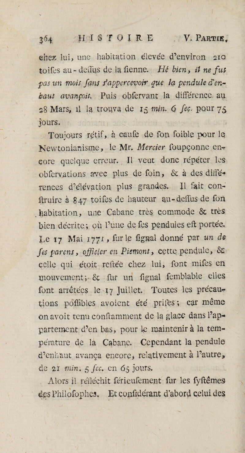 chez lui, une habitation élevée d’environ 210 toifes au-delais de la fienne. Hé bien, ü ne fut pas un mois fans s*appercevoir que la pendule cTen- haut avançait. Pais obfervant la différence., au 28 Mars, il la trouva de 15 min. $ feç. pour 75 jours. Toujours rétif, à caufe de fon foible pour le Newtonianisme, le Ma Mercier foupçonne en-? core quelque erreur. Il veut donc répéter les obfcrvations avec plus de foin, & à des diffé¬ rences d’élévation plus grandes. H fait con¬ traire a 847 toifes de hauteur au-deffus de fon habitation, une Cabane très commode & très bien décrite ; où l’une de fes pendules eft portée. Le 17 Mai 1771 > furie lignai donné par un de fes parens, officier en Piémont, cette pendule, celle qui étoit reftée chez lui, font mifes en mouvement; & fur un lignai femblable elles font arretées le 47 Juillet. Toutes les précau¬ tions poffibles avoient été prifes ; car même on avoir tenu conftamment de la glace dans l’ap¬ partement d’en bas, pour le maintenir à la tem¬ pérature de la Cabane. Cependant la pendule d’enhaut avança encore, relativement à l’autre, de 21 min. 5 fcc. en 65 jours. Alors il réfléchit férieufement fur les fyftêmes éps Philofophes, Et confrdérant d’abord celui des