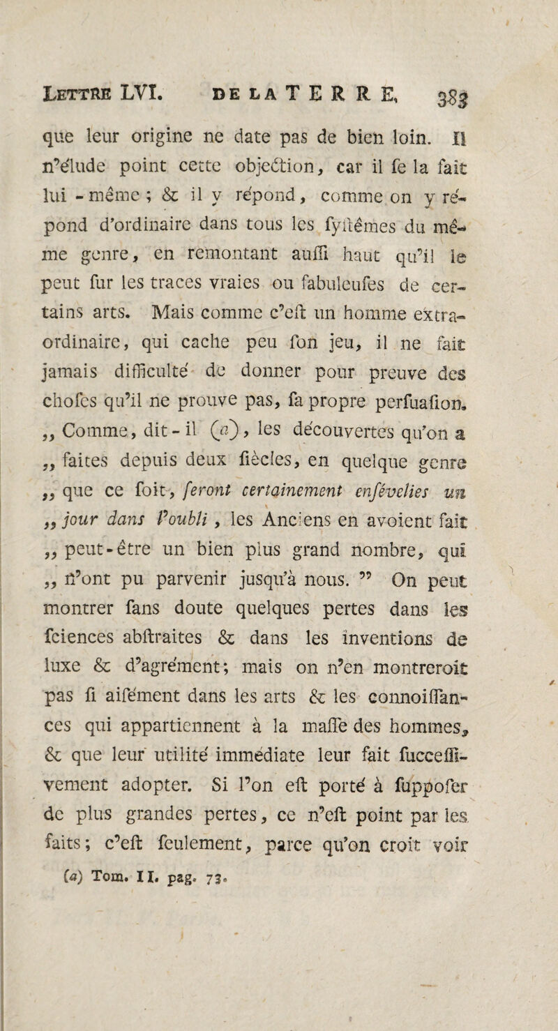 Lettre LVî. delaTERRE, g gg que leur origine ne date pas de bien loin. Il n’élude point cette objection, car il fêla fait lui - même; & il y répond, comme on y ré¬ pond d’ordinaire dans tous les fyitêmes du mê¬ me genre, en remontant aufli haut qu’il le peut fur les traces vraies ou fabuleufes de cer¬ tains arts. Mais comme c’efi: un homme extra¬ ordinaire, qui cache peu fon jeu, il ne fait jamais difficulté de donner pour preuve des chofes qu’il ne prouve pas, fa propre perfuafion* „ Comme, dit - il (a), les découvertes qu’on a „ faites depuis deux fiècles, en quelque genre ,, que ce foit, feront certainement enfévelies un \ „ jour dans P oubli, les Anciens en avaient fait „ peut-être un bien plus grand nombre, qui „ n’ont pu parvenir jusqu’à nous. ” On peut montrer fans doute quelques pertes dans les fciences abftraites & dans les inventions de luxe & d’agrément; mais on n’en montreroit pas fi aifément dans les arts & les connoiiïan- ces qui appartiennent à la maffe des hommes, & que leur utilité immédiate leur fait fuceehi¬ vernent adopter. Si l’on eft porté à fuppofer de plus grandes pertes, ce n’eft point par les faits; c’efi: feulement, parce qu’on croit voir (a) Tom. II. pag. 73»