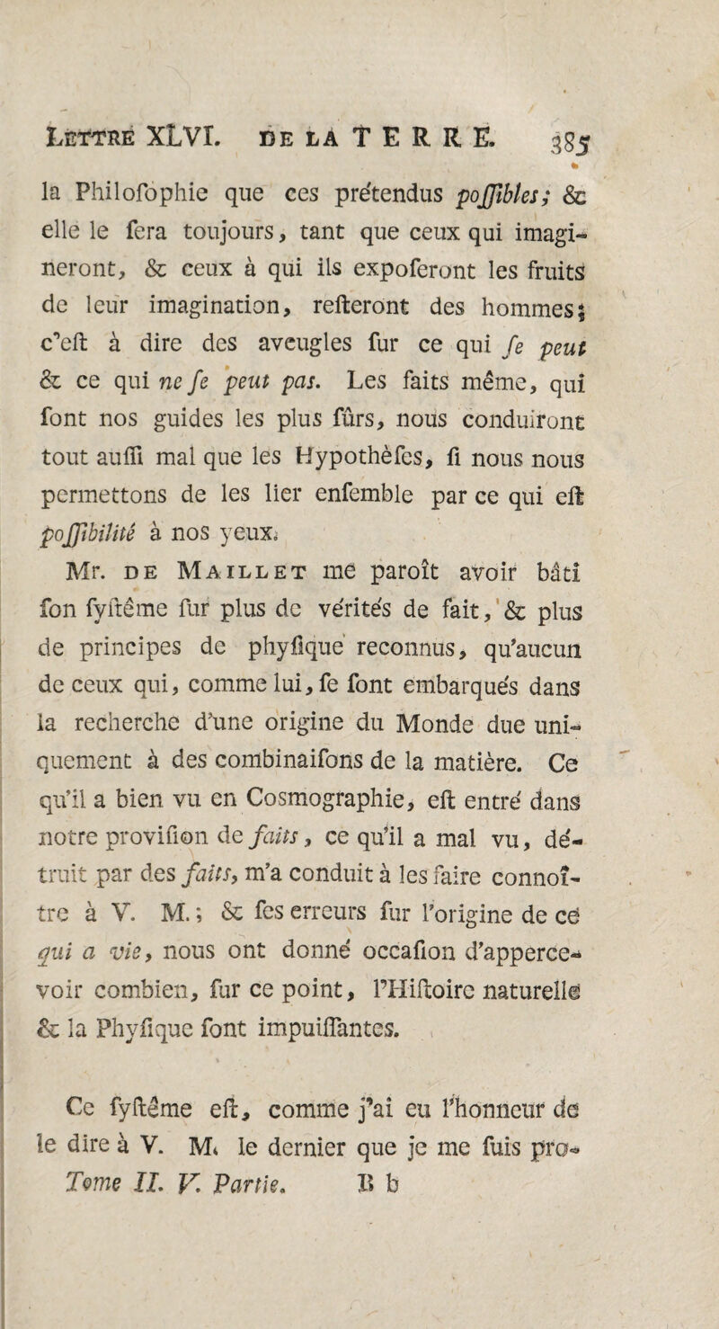 Lettre XLVL delà TERRE. 355 * la Philofophie que ces prétendus poffibles; & elle le fera toujours, tant que ceux qui imagi¬ neront, & ceux à qui ils expoferont les fruits de leur imagination, relieront des hommes} c’eft à dire des aveugles fur ce qui fe peut & ce qui ne fe peut pas. Les faits même, qui font nos guides les plus fûrs, nous conduiront tout aulfi mal que les Hypothèfes, fi nous nous permettons de les lier enfemble par ce qui eft pojjîbiîitê à nos yeux= Mr. de Maillet me paroît avoir bâti fon fyftême fur plus de vérités de fait, & plus de principes de phyfique reconnus, qu'aucun de ceux qui, comme lui,fe font embarqués dans la recherche d’une origine du Monde due uni¬ quement à des eombinaifons de la matière. Ce qu’il a bien vu en Cosmographie, eft entré dans notre proviuon de faits, ce qu’il a mal vu, dé¬ truit par des faits, m’a conduit à les faire connoî- tre à V. M. ; & fes erreurs fur l’origine de cé qui a vie, nous ont donné occafion d’apperce-* voir combien, fur ce point, PHiftoirc naturelle & la Phvfique font impuiffantes. Ce fyftême eft, comme j’ai eu Y honneur de le dire à V. Mi le dernier que je me fuis pro* Terne IL V. Partie. B b