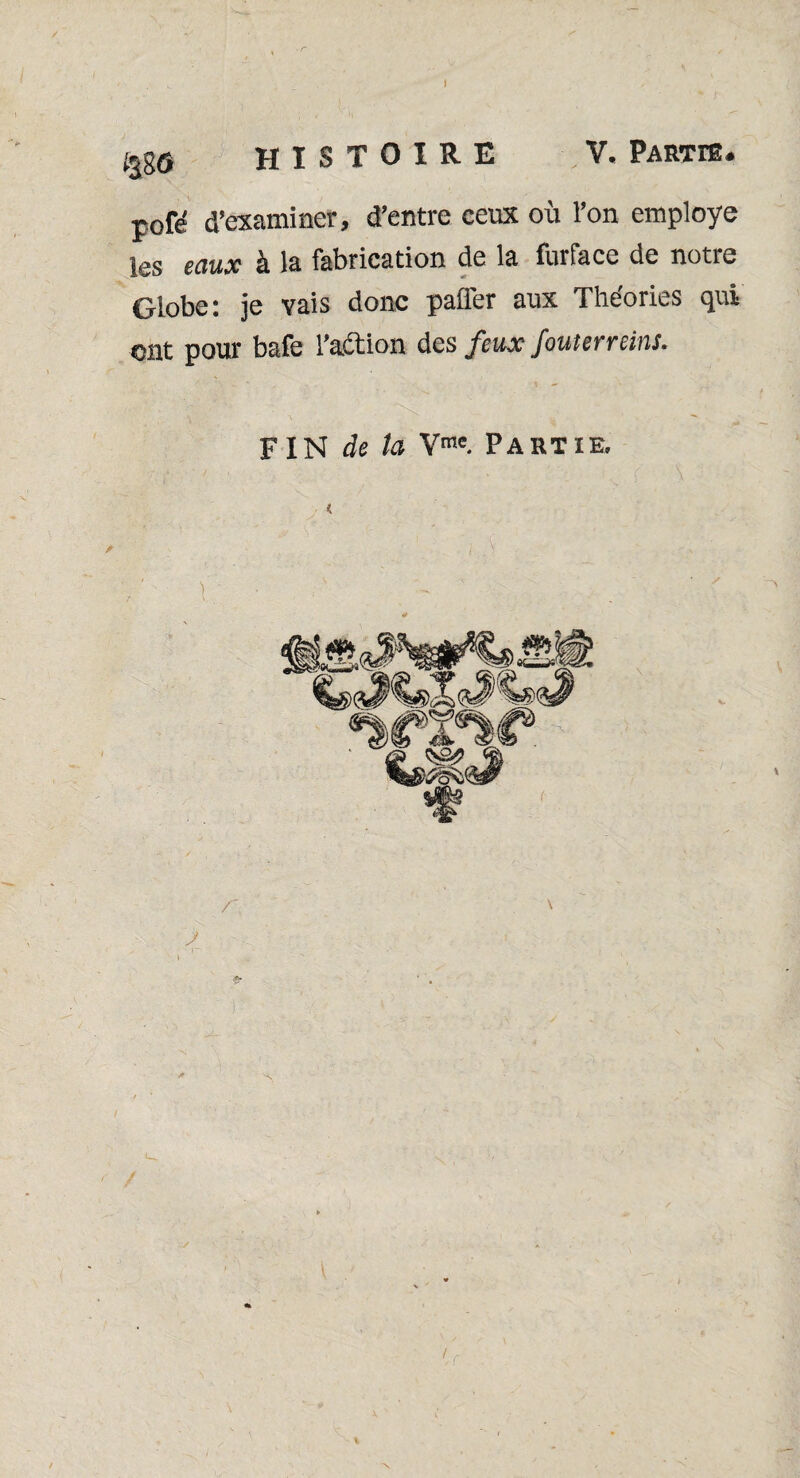 %g© HISTOIRE V. Partie. pofé d’examiner, d’entre ceux où l’on employé les eaux à la fabrication de la furface de notre Globe: je vais donc palier aux Théories cjui ont pour bafe l’action des feux fouterreins.