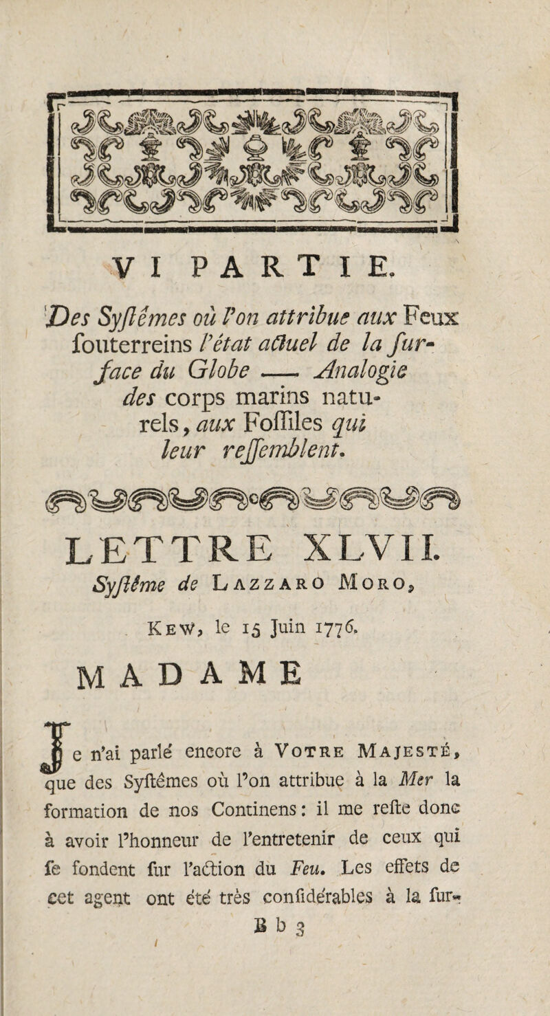 Des Syfémes où Von attribue aux Feux fouterreins l’état aâuel de la fur- face du Globe- Analogie des corps marins natu¬ rels , aux Foffiles qui leur reffetnblent. LETTRE XLVII. Syflême de Lazzaro Moro, KeW, le 15 Juin 1776. madame ^jje n’ai parlé encore à Votre Majesté, que des Syftémes où l’on attribue à la Mer la formation de nos Continens : il me relie donc à avoir l’honneur de l’entretenir de ceux qui fe fondent fur l’aétion du Feu. Les effets de cet agent ont été très confidérables à la fur* B b 3