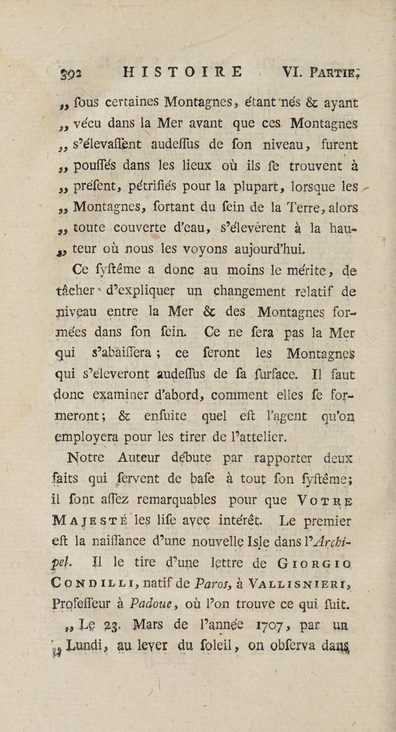 ÿ9 fous certaines Montagnes, étant nés & ayant 9y vécu dans la Mer avant que ces Montagnes „ s’élevaient audeffus de fon niveau, furent 5i pouffes dans les lieux où ils fe trouvent à „ préfent, pétrifiés pour la plupart, lorsque les - Montagnes, fortant du fein de la Terre, alors toute couverte d’eau, s’élevèrent à la hau- j, teur où nous les voyons aujourd’hui. Ce fyftême a donc au moins le mérite, de tâcher ' d’expliquer un changement relatif de pivcau entre la Mer & des Montagnes for¬ mées dans fon fein. Ce ne fera pas la Mer qui s’abàiffera ; ce feront les Montagnes qui s’élèveront audeffus de fa furface. Il faut donc examiner d’abord, comment elles fe for¬ meront ; & enfuite quel eft l’agent qu’on .r ’ ' * employera pour les tirer de l’attelier. Notre Auteur débute par rapporter deux faits qui fervent de bafe à tout fon fyftême; il font affez remarquables pour que Votre Majesté les life ayec intérêt. Le premier eft la naiffance d’une nouvelle Isle dans PArçhi- , * ’ • pel. Il le tire d’une lettre de Giorgio Condilli, natif de Paros, à Vallisniert^ Prpfeffeur à Paâoue, où l’on trouve ce qui fuit. ,9 Le 23. Mars de l’année 1707, par un ^ Lundi, au lever du foleii, on obferva dan$ ' , ' • ' ^ - -