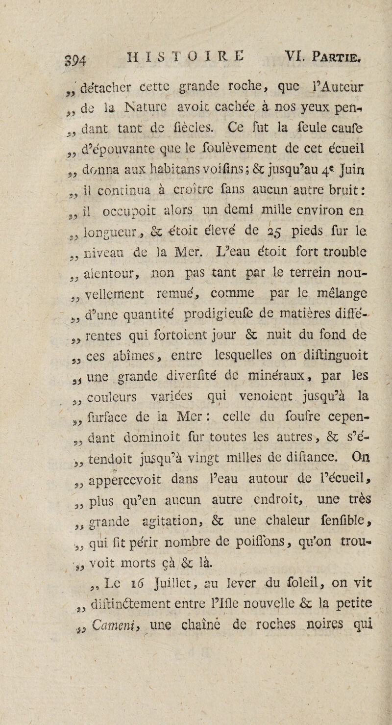 93 détacher cette grande roche, que l’Auteur de la Nature avoir cachée à nos yeux pen-i dant tant de fiècles. Ce fut la feule caufe 27 „ d’épouvante que le foulèvement de cet écueil „ donna aux habitans voifins ; & jusqu’au 4? Juin „ il continua à croître fans aucun autre bruit : i3 il occupait alors un demi mille environ en longueur., & étoit élevé de 25 pieds fur le „ niveau de la Mer. L’eau étoit fort trouble „ alentour, non pas tant par le terrein nou- vellement remué, comme par le mêLange „ d’une quantité prodigieufe de matières difte- rentes qui fortoient jour & nuit du fond de ces abîmes, entre lesquelles on diftinguoit si une grande diverfité de minéraux, par les >9 couleurs variées qui venoient jusqu’à la 5J5, furface de la Mer : celle du foufre cepen- „ dant dominoit fur toutes les autres, & s’é~ M tendoit jusqu’à vingt milles de diftance. On 99 appercevoit dans l’eau autour de l’écueil, plus qu’en aucun autre endroit, une très „ grande agitation, & une chaleur fenfible, 55 qui fit périr nombre de poifi'ons, qu’on trou- •55 voit morts çà & là. 5, Le 16 Juillet, au lever du foleil, on vit „ diftin&ement entre l’Ifle nouvelle & la petite Çameni, une chaîné de roches noires qui