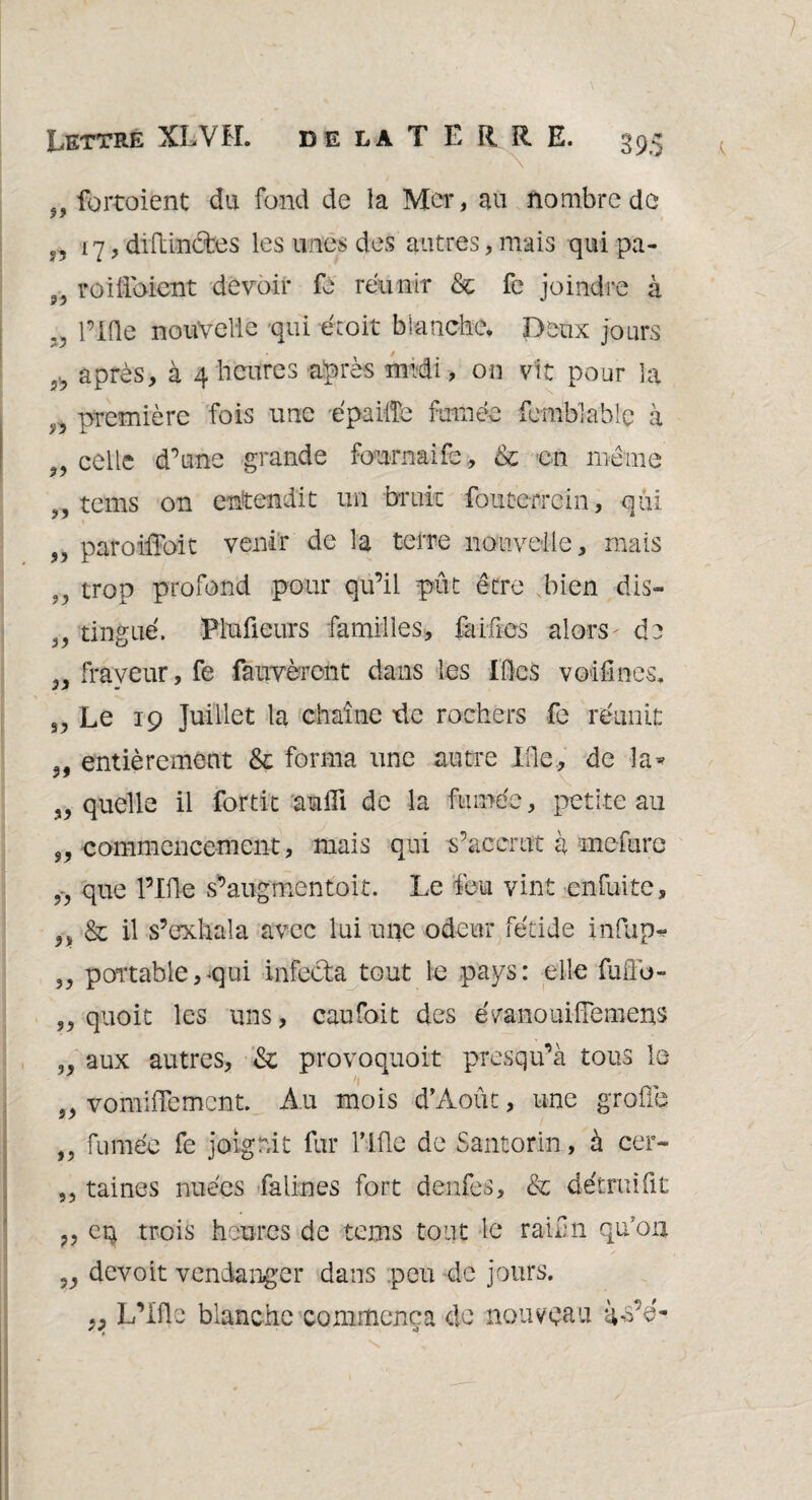 99 fortoient du fond de la Mer, au nombre de n 17, diftinctes les unes des autres, mais qui pa- î5 roiU'oicnt devoir fe réunir & fe joindre à .. l’IQe nouvelle qui éroit blanche. Deux jours après, à 4 heures après midi, on vit pour la première fois une épailîe fumée femblable à 99 celle d’une grande fournaife, & en même „ tems on entendit un bruit fouterrein, qui 99 paroiffoit venir de la terre nouvelle, mais 5J trop profond pour qu’il pût être bien dis- tingué. Plufieurs familles, Mues alors- de „ frayeur, fe fauvèront dans les Lies voifmes. s, Le 19 Juillet la chaîne de rochers fe réunit entièrement & forma une autre IQe, de la* „ quelle il for tic aufii de la fumée, petite au commencement, mais qui s’accrut à mefure i9 que Pille s’augmentoit. Le feu vint en fui te, n & il s’exhala avec lui une odeur fétide infup* „ portable,qui infecta tout le pays: elle fuffo- „ quoit les uns, caufait des évanouifFemeus „ aux autres, & provoquoit presqu’à tous le 5, vomifïement. Au mois d’Août, une groflè „ fumée fe joignit fur Mie de Santorin, à cer- ,, taines nuées falines fort denfes, & détruifit cq trois heures de tems tout le ranrn qu’on „ devoit vendanger dans peu de jours. „ L’Ifle blanche commença de nouveau à^s’é-