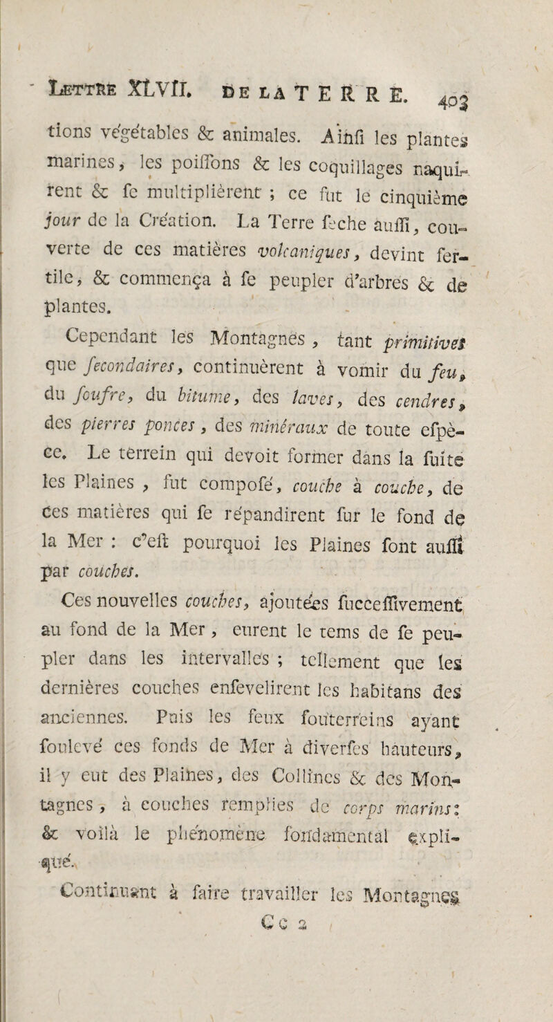 tions végétables & animales, Aihfi les plantes marines, les poilions & les coquillages naquis rent & fc multiplièrent ; ce fut le cinquième jour de la Création. La Terre Lche auffî, cou¬ verte de ces matières volcaniques, devint fer¬ tile, & commença à fe peupler d'arbres & de plantes. Cependant les Montagnes , tant primitivef que fecon clair es, continuèrent à vomir du feu» du foufre, du bitume, des laves, des cendres» des pierres ponces, des minéraux de toute cfpè- ce. Le terrein qui devoit former dans la fuite les Plaines , fut compofé, couche à couche, de des matières qui fe répandirent fur le fond de la Mer : c’eft pourquoi les Plaines font aufïi par couches. Ces nouvelles couches, ajoutées fucceiïivement au fond de la Mer, eurent le teins de fe peu¬ pler dans les intervalles ; tellement que les dernières couches enfevelirent les habitans des anciennes. Pois les feux fouterrèins ayant fou levé ces fonds de Mer à diverfes hauteurs, il y eut des Plaines, des Collines & des Mon¬ tagnes, à couches remplies de corps marins: & voilà le phénomène fondamental expli¬ qué. Continuant à faire travailler les Montagnes C C 2 l