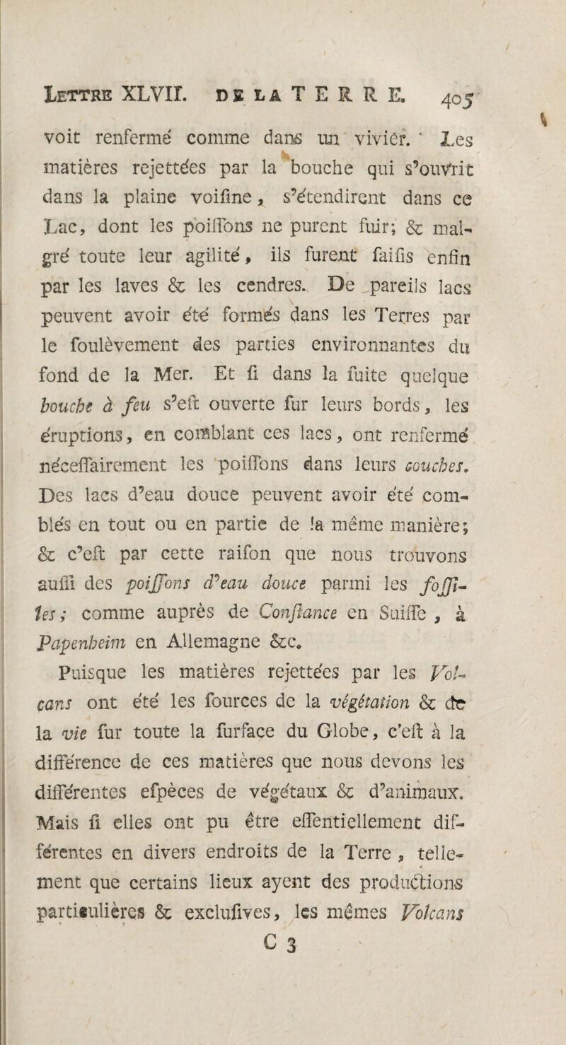 voit renfermé comme dam im vivier. ' Les it matières rejettées par la bouche qui s’ouv'rit dans la plaine voifme, s’étendirent dans ce Lac, dont les poilTons 11e purent fuir; & mal¬ gré toute leur agilité, ils furent faifis enfin par les laves & les cendres. De,pareils lacs peuvent avoir été formés dans les Terres par le foulèvement des parties environnantes du fond de la Mer. Et fi dans la fuite quelque bouche à feu s’eft ouverte fur leurs bords, les éruptions, en comblant ces lacs, ont renfermé néceffairement les poiffons dans leurs couches, Des lacs d’eau douce peuvent avoir été com¬ blés en tout ou en partie de la meme manière; & c’eft par cette raifon que nous trouvons auûi des poiffons (Peau douce parmi les foJJU tes; comme auprès de Confiance en Suiffe , à Papenheim en Allemagne &c* Puisque les matières rejettées par les VoU cans ont été les fources de la végétation & de la vie fur toute la furface du Globe, c’eft à la différence de ces matières que nous devons les différentes efpèces de végétaux & d’animaux. Mais fi elles ont pu être effentiellement dif¬ férentes en divers endroits de la Terre , telle¬ ment que certains lieux ayent des productions particulières & exclufives, les mêmes Volcans C 3