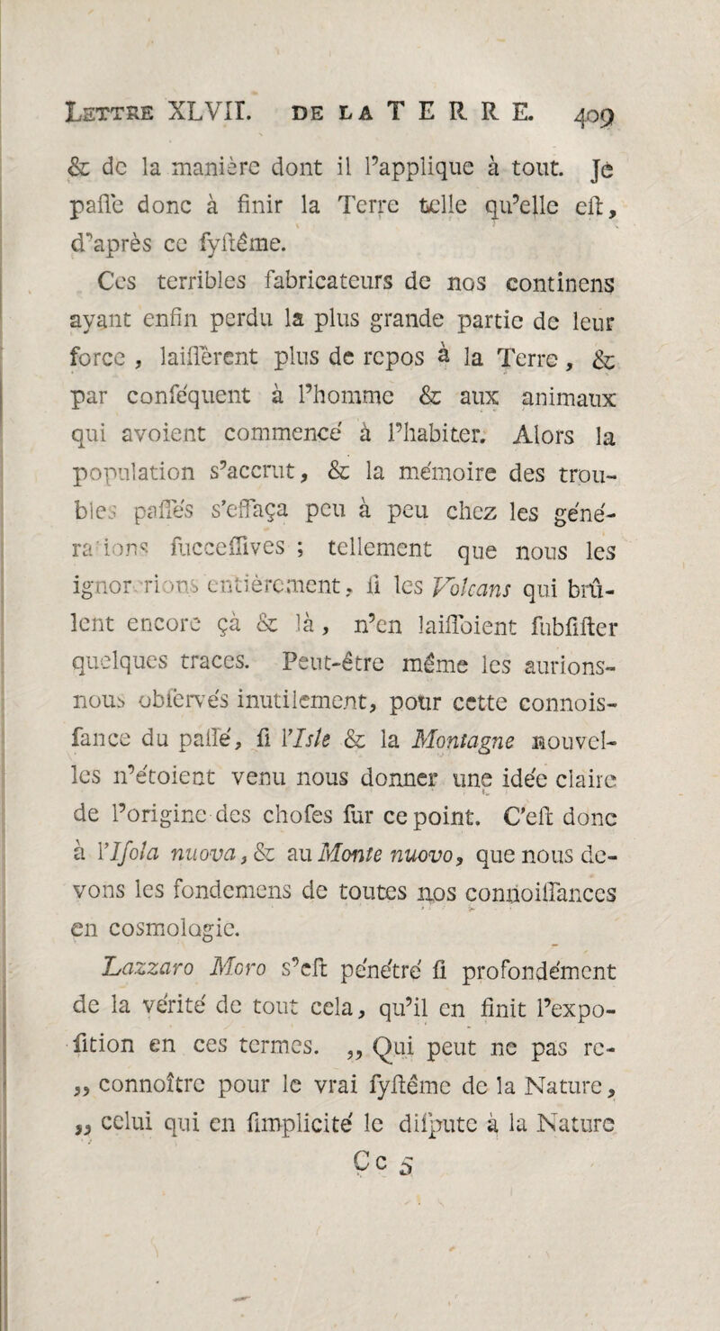 & de la manière dont il l’applique à tout. Je pafie donc à finir la Terre telle qu’elle eft, diaprés ce fyftême. Ces terribles fabricateurs de nos continens ayant enfin perdu la plus grande partie de leur force , laiflérent plus de repos à la Terre, & par confequent à l’homme & aux animaux qui avoient commence à l’habiter. Alors la population s’accrut, & la mémoire des trou¬ bles pâlies s’effaça peu à peu chez les géné¬ ra ion? fucceiïives ; tellement que nous les ignor rions entièrement. Il les Volcans qui brû¬ lent encore çà & là, n’en laifîoient fubfifter quelques traces. Peut-être même les aurions- nous obiervés inutilement, pour cette connois- fance du paffé, fi Ylsk & la Montagne nouvel¬ les n’étoient venu nous donner une idée claire de l’origine des chofes fur ce point. C'eft donc à Ylfola nuova,&z au Monte nuovo, que nous de¬ vons les fondemens de toutes nos comioiffances 3 - • en cosmologie. Lazzaro Moro s’eft pénétré fi profondément de la vérité de tout cela, qu’il en finit l’expo- fition en ces termes. „ Qui peut ne pas re- „ connoîtrc pour le vrai fyffême de la Nature, „ celui qui en fimplicité le diiputc à la Nature Ce s