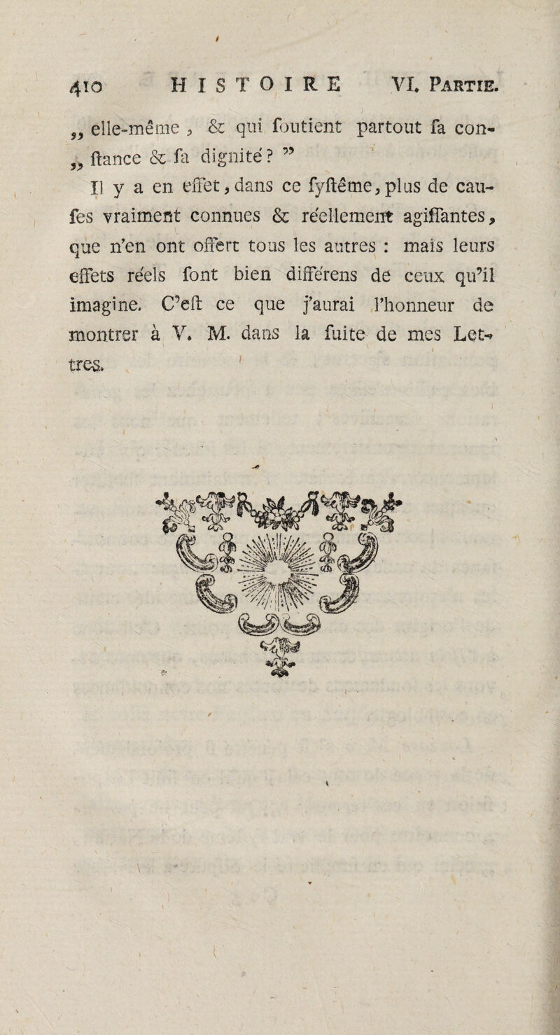 elle-même * & qui fondent partout fa con- 5J> fiance & fa dignité? ” Il y a en effet*dans ce fyftême*plus de cau- fes vraiment connues & réellement agiffantes, que n’en ont offert tous les autres : mais leurs effets réels font bien différens de ceux qu’il imagine. C’eff ce que j’aurai l’honneur de montrer à V* M. dans la fuite de mes Let-> . i \ très. \ \ l