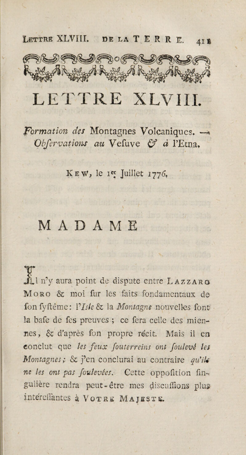 41 ê LETTRE XLVIII. Formation des Montagnes Volcaniques. —* Obfervations au Vefuve Çf à l’Etna* KeW, le Juillet 1776', MADAME ï Jtl n’y aura point de dispute entre Lazzaro Moro & moi fur les faits fondamentaux de fonfyftême: Vlsie&o la Montagne nouvelles font la bafe de fes preuves ; ce fera celle des mien¬ nes, & d’après fon propre récit. Mais il en conclut que les feux fouterreins ont foulevé les Montagnes; & j’en conclurai au contraire qu’iU ne les ont pas foulevées. Cette oppofition fin-, gulière rendra peut-être mes çüscniïions plus intérellantes à Votre Majesté.