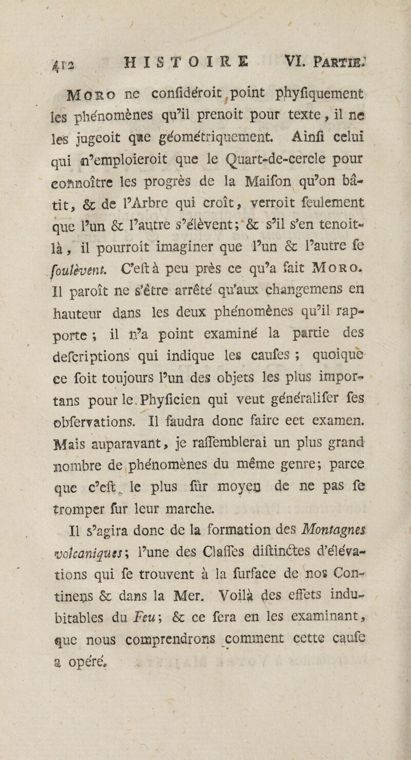 ) ■Jtr-ü H I S T OïRE VL Partie: Moro ne confidéroit point phyfiquement les phénomènes qu’il prenoit pour texte , il ne les jugeoit qme géométriquement. Ainû celui qui n’emploieroit que le Quart-de-cercle pour eohnoître les progrès de la Maifon qu’on bâ¬ tit, & de l’Arbre qui croît, verroit feulement que l’un & l’autre s’élèvent; & s’il s'en tenoit* là, il pourroit imaginer que l’un & l’autre fe fouîèvent. C’eftà peu près ce qu’a fait Moro* 11 paroît ne s'être arrêté qu'aux changemens en hauteur dans les deux phénomènes qu’il rap¬ porte ; il n’a point examiné la partie des defcriplions qui indique les caufes ; quoique ce foit toujours l’un des objets les plus irnpor- tans pour le.Phyücien qui veut généralifer fes obfervations. Il faudra donc faire eet examen. Mais auparavant, je raflemblerai un plus grand nombre de phénomènes du même genre; parce que c’eft .. le plus far moyen de ne pas fe tromper fur leur marche. Il s’agira donc de la formation des Montagnes volcaniques ; l’une des ClalTes diftinétes d’éleVa- tions qui fe trouvent à la furface de nos Con- tineps & dans la Mer. Voilà des effets indu¬ bitables du Feu; & ce fera en les examinant, que nous comprendrons comment cette caufe a opéré.