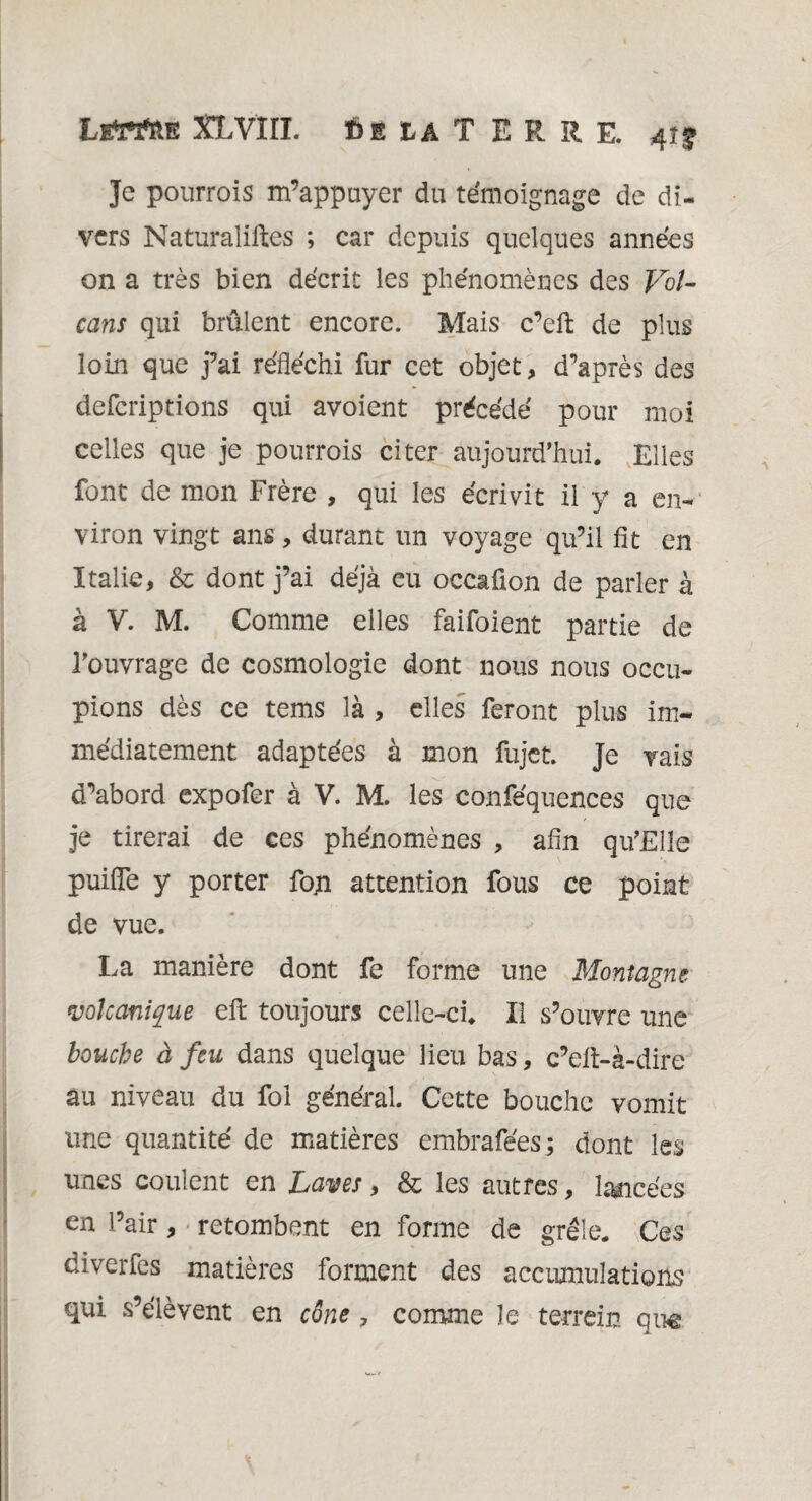 Je pourrois m’appuyer du témoignage de di¬ vers Naturalises ; car depuis quelques années on a très bien décrit les phénomènes des Vol¬ cans qui brûlent encore. Mais c’eft de plus loin que j’ai réfléchi fur cet objet, d’après des deferiptions qui avoient précédé pour moi celles que je pourrois citer aujourd’hui. Elles font de mon Frère , qui les écrivit il y a en¬ viron vingt ans, durant un voyage qu’il fit en Italie, & dont j’ai déjà eu occafion de parler à à V. M. Comme elles faifoient partie de l’ouvrage de cosmologie dont nous nous occu¬ pions dès ce tems là , elles feront plus im¬ médiatement adaptées à mon fujet. Je vais d’abord expofer à V. M. les conféquences que je tirerai de ces phénomènes , afin qu’Eîle puifîe y porter foji attention fous ce point de vue. La manière dont fe forme une Montagne volcanique eft toujours celle-ci. Il s’ouvre une bouche à feu dans quelque lieu bas, c’elt-à-dire au niveau du fol général. Cette bouche vomit une quantité de matières embrafées ; dont les unes coulent en Laves, & les autres, lancées en Pair, retombent en forme de grêle. Ces diverfes matières forment des accumulations qui s’élèvent en cône, comme le terrein que