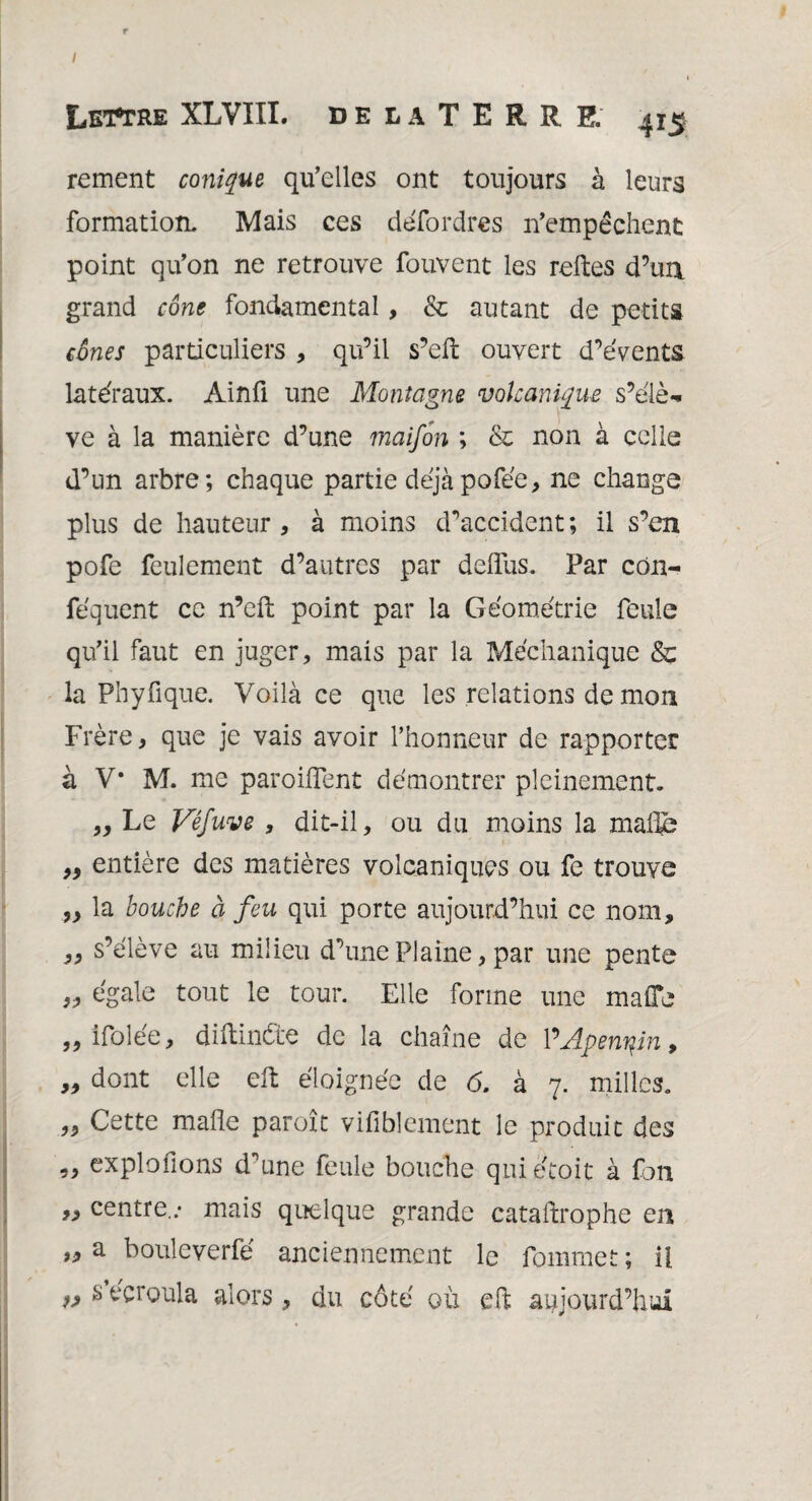 Lettre XLVIII. delaTERRE, 415 rement conique qu’elles ont toujours à leurs formation. Mais ces défordres n’empêchent point qu’on ne retrouve fouvent les refies d’un grand cône fondamental, & autant de petits cônes particuliers , qu’il s’ell: ouvert d’évents latéraux. Ainfi une Montagne volcanique s’élè¬ ve à la manière d’une maifon ; & non à celle d’un arbre; chaque partie déjàpofée, ne change plus de hauteur , à moins d’accident; il s’en pofe feulement d’autres par deflus. Par cdn- féquent ce n’eft point par la Géométrie feule qu’il faut en juger, mais par la Méchanique & la Ph y fi que. Voilà ce que les relations de mon Frère, que je vais avoir l’honneur de rapporter à V* M. me parodient démontrer pleinement. ,, Le Véfuve , dit-il, ou du moins la malle ,, entière des matières volcaniques ou fe trouve ,, la bouche à feu qui porte aujourd’hui ce nom, ,, s’élève au milieu d’une Plaine, par une pente „ égale tout le tour. Elle forme une maflc „ ifolée, diftinète de la chaîne de VApennin, „ dont elle elt éloignée de 6. à 7. milles. „ Cette malle paroît vifiblement le produit des „ explofions d'une feule bouche quiétoic à fon „ centre..- mais quelque grande cataftrophe en „ a bouleverfe anciennement le fourniet ; il » s écroula alors, du côté où dl aujourd’hui