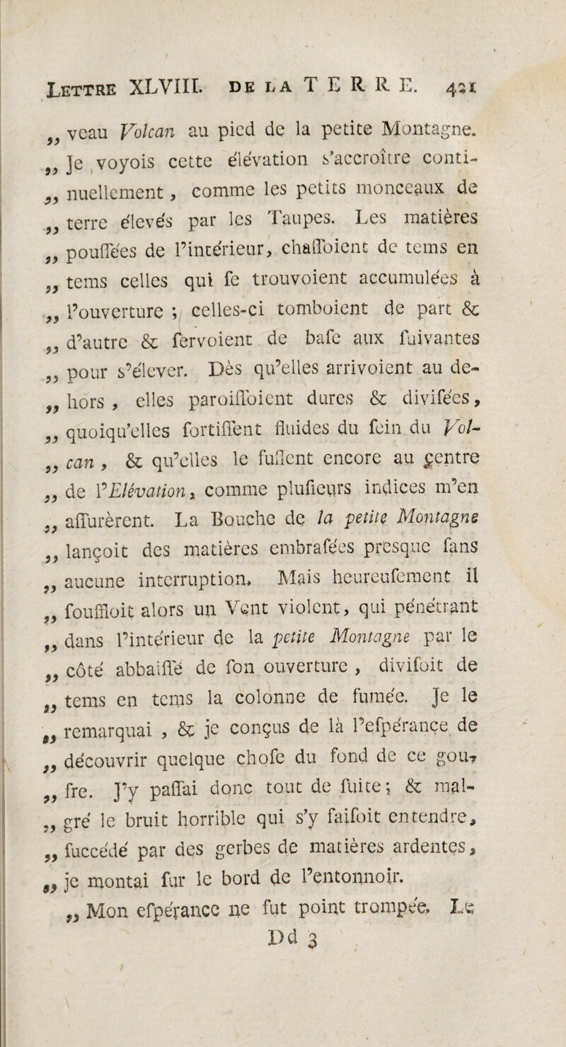 „ veau Volcan au pied de la petite Montagne. „ Je voyois cette élévation s’accroître conti- 99 nuellcment, comme les petits monceaux de „ terre élevés par les Taupes. Les matières 99 pouflees de l’intérieur, chafloient de tems en „ tems celles qui fe trouvoient accumulées à 99 l’ouverture ; celles-ci tomboient de part & „ d’autre & fervoient de bafe aux fuivantes ?5 pour s’élever. Dès qu’elles arrivoient au de- „ hors , elles paroiflbient dures & divifées, 99 quoiqu’elles fortifient fluides du fein du Vol- 99 can , & qu’elles le Ment encore au Rentre 99 de ? Elévation, comme plufleurs indices m’en „ affûtèrent. La Bouche de la petite Montagne lançoit des matières embrafées presque fans 99 aucune interruption* Mais heureufement il 99 fouffloit alors un Vent violent, qui pénétrant 99 dans l’intérieur de la petite Montagne par le „ côté abbaiffé de fon ouverture , divifoit de 9i tems en tems la colonne de fumée. Je le 99 remarquai , & je conçus de là l’efpérançe de 9, découvrir quelque chofe du fond de ce gou? 99 fre. J’y paflai donc tout de fuite;. & mal- 99 gré le bruit horrible qui s’y faifoit entendre, 99 fuccédé par des gerbes de matières ardentes, „ je montai fur le bord de l’entonnoir. „ Mon efpérance ne fut point trompée. Le