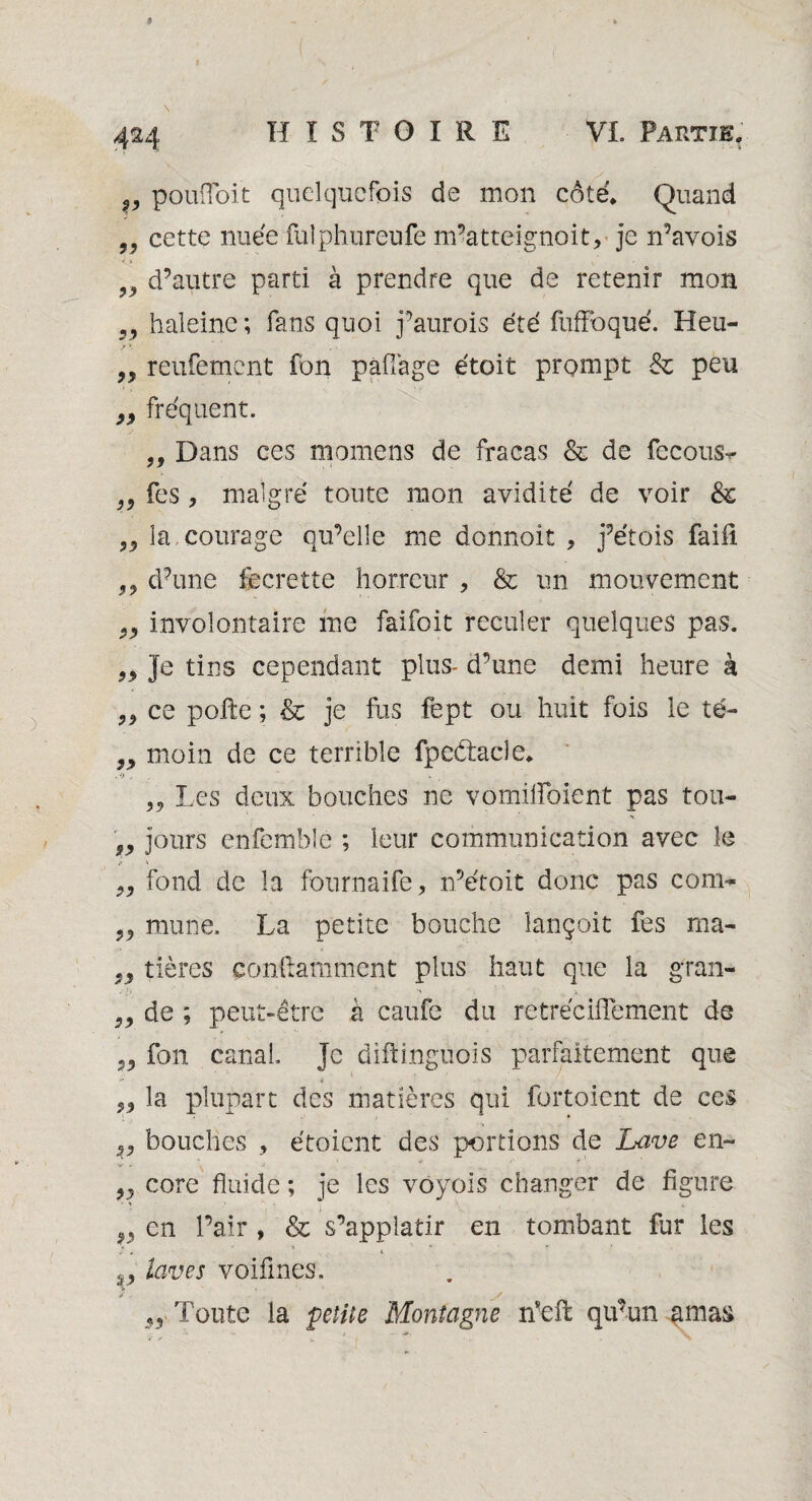 99 99 v pouffoit quelquefois de mon côte. Quand „ cette nuée fulphureufe m’atteignoit* je n’avois d’autre parti à prendre que de retenir mon haleine ; fans quoi j’aurois été fuffoqué. Heu- „ reufement fon pafiàge étoit prompt 8z peu 99 fréquent. ,, Dans ces momens de fracas & de fccous- fes , malgré toute mon avidité de voir & „ la courage qu’elle me donnoit , j’étois faifi ?? d’une fecrette horreur , & un mouvement involontaire me faifoit reculer quelques pas. Je tins cependant plus- d’une demi heure à „ ce polie ; & je fus fept ou huit fois le té- 9> moin de ce terrible fpeétacle* . ’>,  » „ Les deux bouches ne vomiiïbient pas tou- n jours enfcmblé ; leur communication avec le fond de la fonrnaife, n’étoit donc pas com¬ mune. La petite bouche lançoit fes ma- 99 tières ponftamment plus haut que la gran- ■>' {y ■ K > de ; peut-être à caufe du retréciflement de fon canal. Je diftinguois parfaitement que la plupart des matières qui fortoient de ces 5, bouches , étoient des portions de Lave en- „ core fluide ; je les voyois changer de figure 99 en l’air , & s’applatir en tombant fur les 99 laves voifmes, / . y ,, Toute la petite Montagne nseft qu’un amas 99 99 99 99 99 99 99