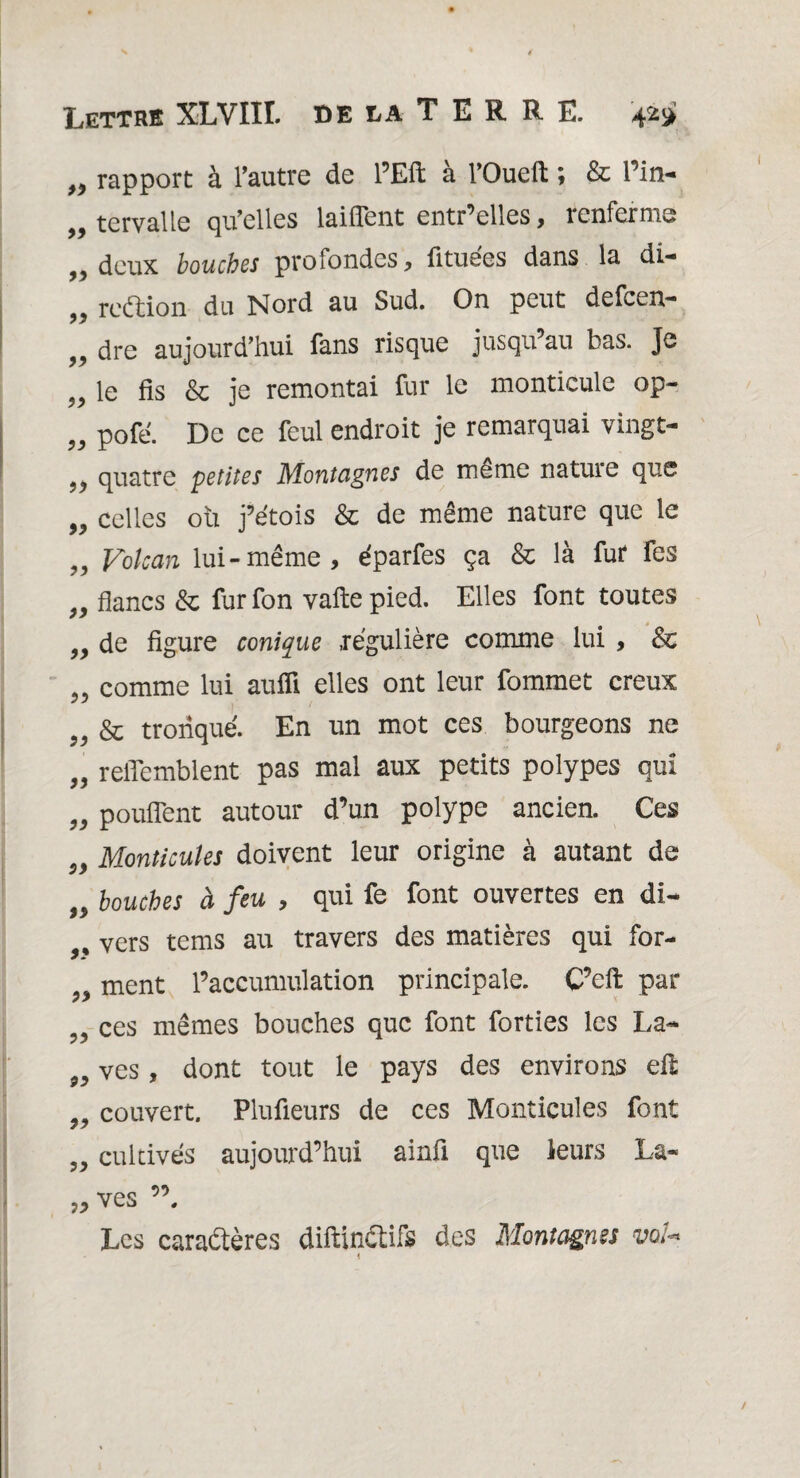 >•> rapport à l’autre de l’Eft a l’Oueft \ & Tin- ,, tervalle qu’elles laiffent entr’elles, renferme „ deux bouches profondes, ûtuées dans la di- ,, reéfcion du Nord au Sud. On peut defcen— „ dre aujourd’hui fans risque jusqu’au bas. Je 9> le fis & je remontai fur le monticule op- „ pofe. De ce feul endroit je remarquai vingt- ,, quatre petites Montagnes de même natuie que 99 celles où j’étois & de même nature que le „ Volcan lui-même, éparfes ça & là fur fes 99 99 99 99 99 99 99 99 99 99 99 99 99 99 99 flancs & fur fon vafte pied. Elles font toutes de figure conique régulière comme lui , & comme lui aufli elles ont leur fommet creux & tronqué. En un mot ces bourgeons ne reffemblent pas mal aux petits polypes qui pouffent autour d’un polype ancien. Ces Monticules doivent leur origine à autant de bouches à feu , qui fe font ouvertes en di¬ vers tems au travers des matières qui for¬ ment l’accumulation principale. C’eft par ces mêmes bouches que font forties les La¬ ves , dont tout le pays des environs eR couvert. Plufieurs de ces Monticules font cultivés aujourd’hui ainfi que leurs La¬ ves ”, Les caractères difiinétifs des Montagnes voU