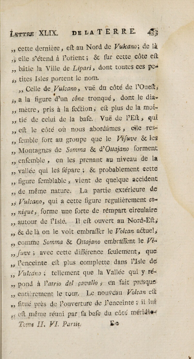 ,, cette dernière, eft au Nord de Vukano', de 1s . t elle s’étend à l’orient ; & fur cette côte eft „ bâtie la Ville de Lipari, dont toutes ces pe- „ tites Isles portent le nom. Celle de Vukano, vuë du côté de rOueft^ h a la figure d’un cône tronqué, dont le dia- 99 mètre, pris à la feétion, eft plus de la moi- „ tié de celui de la bafe. Vuë de l’Eft, qui 91 eft le côté où noiis abordâmes , elle res- 3, femble fort au groupe que le Véfuve & les „ Montagnes de Somma & tfQttajano forment „ enfemble , en les prenant au niveau de la 99 ?> 19 vallée qui les fépare& probablement cette figure femblablc, vient de quelque accident de même nature. La partie extérieure de 9i Vukano, qui a cette figure régulièrement co~ 99 nique, forme une forte de rémpart circulaire „ autour de l’Islé. Il eft ouvert au Nord-Éft,‘ „ & de là on le voit embrafter le Volcan aétuely } comme Somma & Qttajano embraftent le Vé* fuve ; avec cette différence feulement, que l’enceinte eft plus complette dans l’Isle de Vukano ; tellement que la Vallée qui y ré- „ pond à Vatrio del çavalh y en fait presque- entièrement le tour. Le nouveau Volcan eft 99 fitué près de l’ouverture de l’enceinte ; il lui J, eft même réuni par fa bafe du côté méridi#* Tcrne IL VL Punk, 99 91 91 91