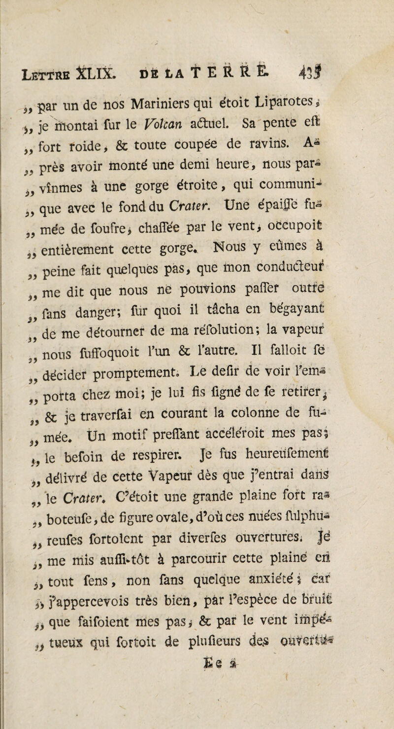 5> par un de nos Mariniers qui étoit Liparotes* ^ je rnontai fur le Voîcan aétuel. Sa pente efê ,, fort roide, & toute coupée de ravins. A- >y près avoir monté une demi heure , nous par- vînmes à une gorge étroite, qui communi- que avec le fond du Crater. Une épaifle fu~ 99 mée de foufre* chaffée par le vent> occupoit 35 entièrement cette gorge*, Nous y eûmes à „ peine fait quelques pas, que mon conduâeuf ,, me dit que nous né pouvions paflef outré fans danger; fur quoi il tâcha en bégayant de me détourner de ma réfolution; la vapeur 39 ,, nous fuffoquoit l’un & l’autre. Il falloit fe „ décider promptement. Le defir de voir l’em-s „ porta chez moi; je lui fis fignë de fe retirer* ^ & je traverfai en courant la colonne de fu- 3y mée* Un motif preflant accéléroit mes pas? h ie befoin de respirer. Je fus heureüfement „ délivré de cette Vapeur dès que j’entrai dans 9> le Crater* C’étoit une grande plaine fort ra^ 9% boteüfe, de figure ovale, d’où ces nuées fhlphü- 9} reufes fortolcnt par diverfes ouvertures* je i9 me mis aufïLtôt à parcourir cette plaine en PJ tout fens, non fans quelque anxiété ; car » j’appercevois très bien, par l’espèce de bruit yy que faifoient mes pas j & par le vent impé- jy tueux qui fortoit de plufieurs de.s ouverte Ëe i t