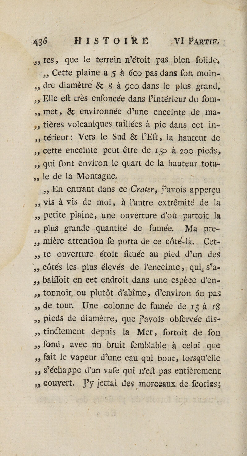 s, res, que le terrein n’e'toit pas bien folide* „ Cette plaine a 5 à 600 pas dans fon moin- dre diamètre & 8 à 900 dans le plus grand» Elle eft très enfoncée dans l’intérieur du fom- ,, met, & environnée d’une enceinte de ma- „ tières volcaniques taillées à pic dans cet in- „ térieur: Vers le Sud & l’Eft, la hauteur de „ cette enceinte peut être de 150 à 200 pieds, 5, qui font environ le quart de la hauteur tota* „ le de la Montagne, r- “ • •• • • ' ■ ,, En entrant dans ce Crater, j’avois apperçu ■„ vis à vis de moi, à l’autre extrémité de la „ petite plaine, une ouverture d’où partoit la „ plus grande quantité de fumée. Ma pre- „ mière attention fe porta de ce coté-là. Cet- ,, te ouverture étoit fituée au pied d’un des n côtés les plus élevés de l’enceinte, quij s’a- 2, baifloit en cet endroit dans une espèce d’en- „ tonnoir. ou plutôt d’abîme, d’environ <5o pas „ de tour. Une colonne de fumée de 15 à 18 pieds de diamètre, que j’avois obfervée dis- ,, tindtement depuis la Mer, fortoit de fon fond, avec un bruit femblable à celui que ,, fait le vapeur d’une eau qui bout, lorsqu’elle 9, s’échappe d’un vafe qui n’efi: pas entièrement 9% couvert. J’y jettai des morceaux de fcories;