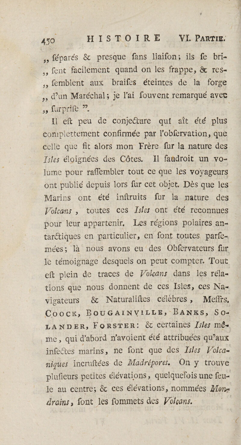 féparés & presque fans liaifon ; ils fe bri- 99 fent facilement quand on les frappe, & res- }9 femblcnt aux braifes éteintes de la forge 99 d’un Maréchal; je l'ai fouvent remarqué avec furprife ’l Il eft peu de conjecture quî ait été plus complètement confirmée par robfervation, que celle que fit alors mon Frère fur la nature des Istes éloignées des Côtes. 11 faudroit un vo¬ lume pour raflembler tout ce que les voyageurs ont publié depuis lors fur cet objet Dès que les Marins ont été inftruits fur la nature des Volcans , toutes ces Isles ont été reconnues pour leur appartenir. Les régions polaires an¬ tarctiques en particulier, en font toutes parfe- mées; là nous avons eu des Obfervateurs fur > ■ ... fi V -f ; • f \ le témoignage desquels on peut compter. Tout eft plein de traces de Volcans dans les rela¬ tions que nous donnent de ces Isles, ces Na¬ vigateurs & Naturalises célèbres, Mefîrs, Coock, Bougainville, Banks, So- lander, Forster: & certaines Isles mê¬ me , qui d’abord n’avoient été attribuées qu’aux infeCtes marins, ne font que des Isles Volca¬ niques incruftées de Madrépores♦ On y trouve plufieurs petites élévations, quelquefois une feu¬ le au centre; & ces élévations, nommées Mon« drains, font les fommets des Volcans.