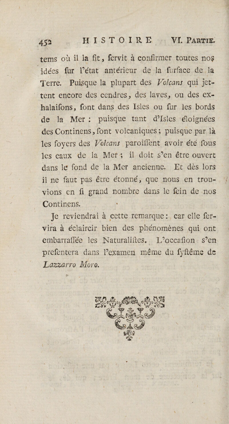 45* tems où il la fit, fervit à confirmer toutes nos idées fur l’état antérieur de la furface de la Terre. Puisque la plupart des Volcans qui jet¬ tent encore des cendres, des laves, ou des ex¬ halations, font dans des Isles ou fur les bords de la Mer : puisque tant d’Isles éloignées desContinens,font volcaniques; puisque par là les foyers des Volcans parodient avoir été fous les eaux de la Mer ; il doit s’en être ouvert dans le fond de la Mer ancienne. Et dès lors il ne faut pas être étonné, que nous en trou¬ vions en fi grand nombre dans le fein de nos Continens. Je reviendrai à cette remarque : car elle fer- * vira à éclaircir bien des phénomènes qui ont embarrafiee les Naturalises* L’oceafion s’en prefentera dans Pexamen même du fyftême ds j Lazzarro Moro. 1 t t ( *•