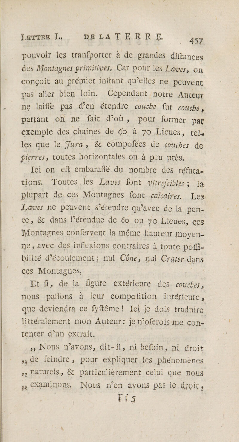 457 pouvoir les tranfporter à de grandes diftançes des Montagnes primitives. Car pour les Laves, on conçoit au premier mitant qu’elles ne peuvent pas aller bien loin. Cependant notre Auteur ne laide pas d’en étendre couche fur couche, partant oh ne fait d’où , pour former par exemple des chaines de 60 à 70 Lieues, tel¬ les que le Jura , & compofées de couches de pierres, toutes horizontales ou à peu près. Ici on cft embaraiïe du nombre des réfuta¬ tions. Toutes les Laves font vitre [cibles ; la plupart de ces Montagnes font calcaires. Les Laves ne peuvent s’étendre qu’avec de la pen¬ te, & dans l’étendue de <5o ou 70 Lieues, çes Montagnes confervent la même hauteur moyen¬ ne, avec des inflexions contraires à toute poflî- bilité d’écoulement *? nul C6ne> nul Crater dans çes Montagnes, Et fi, de la figure extérieure des couches, nous palfons à leur compoütion intérieure* que deviendra ce fyfiême ! Ici je dois traduire littéralement mon Auteur: jen’oferois me con¬ tenter d’un extrait. „ Nous n’avons, dit-il, ni befoin, ni droit de feindre, pour expliquer les phénomènes naturels, & particulièrement celui que nous ^examinons. Nous n’en avons pas le droit*