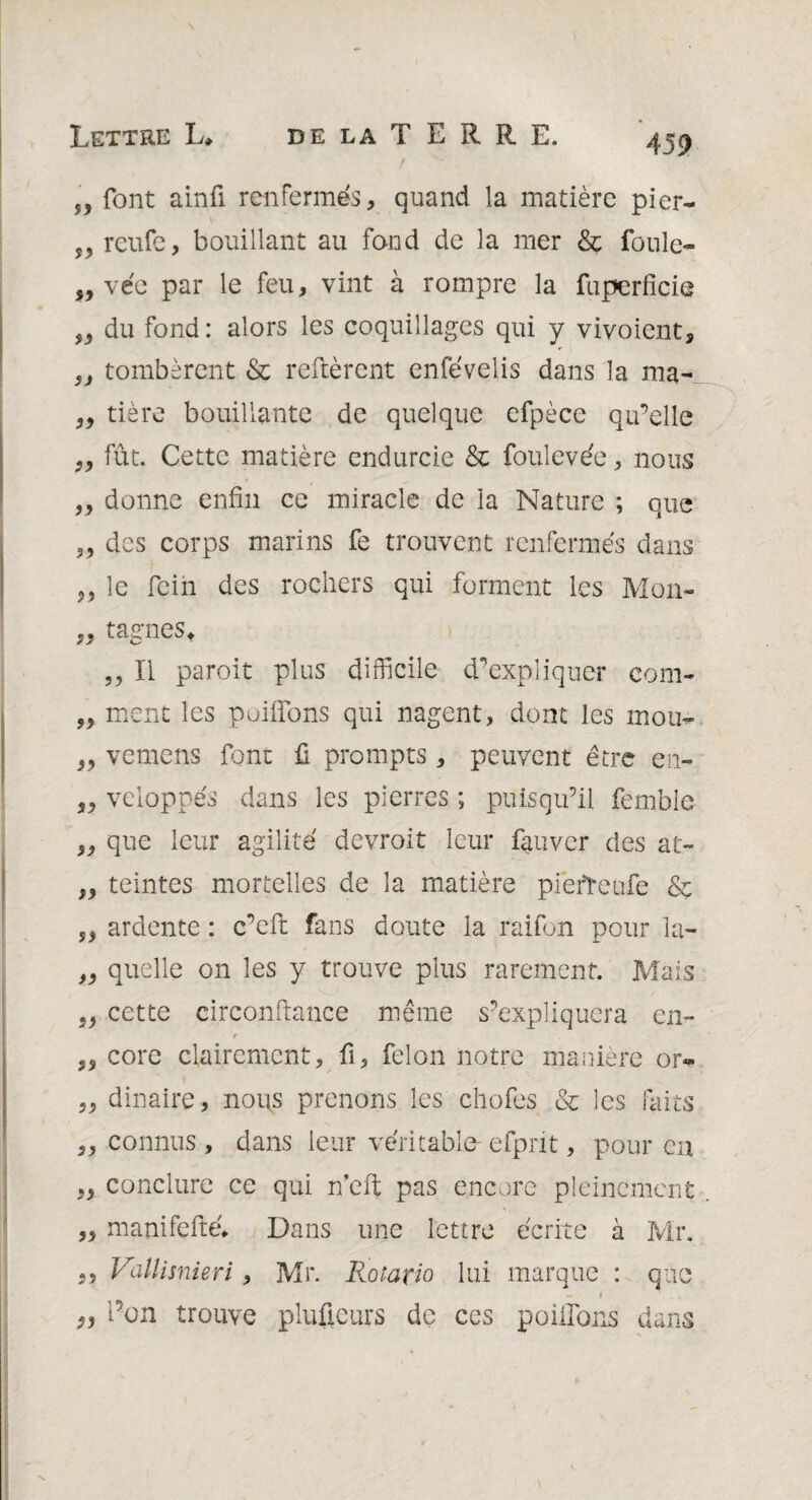 „ font ainû renfermés , quand la matière pier- s, reufe, bouillant au fond de la mer & foule- „ vée par le feu, vint à rompre la fuperfîcie du fond: alors les coquillages qui y vivoient, „ tombèrent & relièrent enfévelis dans la ma- „ tière bouillante de quelque efpèce qu’elle „ fût. Cette matière endurcie & foulevée, nous „ donne enfin ce miracle de la Nature ; que „ des corps marins fe trouvent renfermés dans ,, le Fein des rochers qui forment les Mon- „ tagnes* ,, Il paroit plus difficile d’expliquer com- „ ment les puiffons qui nagent, dont les mou- „ vemens font fi prompts, peuvent être en- „ veloppés dans les pierres ; puisqu’il femble „ que leur agilité devroit leur fauver des at- ,, teintes mortelles de la matière piefreufe & ,, ardente : c’efi: fans doute la raifon pour la- „ quelle on les y trouve plus rarement. Mais „ cette circonftance même s’expliquera en- T „ core clairement, fi, félon notre manière or«* „ dinaire, nous prenons les chofes & les faits „ connus, dans leur véritable- efpnt, pour en ,, conclure ce qui n’eft pas encore pleinement ,, manifefié* Dans une lettre écrite à Mr. 35 Vallisnieri, Mr. Rotario lui marque : que - i 9j l’on trouve pluficurs de ces poiilons dans