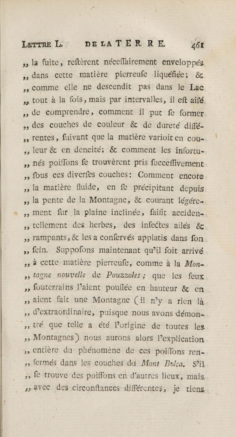 „ la fuite, relièrent néceflairement enveloppés „ dans cette matière pierreufe liquéfiée ; & „ comme elle ne descendit pas dans le Lac „ tout à la fois, mais par intervalles, il ell aifé „ de comprendre, comment il put fe former „ des couches de couleur & de dureté difie- ,, rentes, fuivant que la matière varioit en cou- ,, leur & en dencité; & comment les infortu- „ nés poifions fe trouvèrent pris fucceHivernent „ fous ces diverfes couches : Comment encore „ la matière fluide, en fe précipitant depuis la pente de la Montagne, & courant légére- „ ment fur la plaine inclinée, faifit acciden- „ tellement des herbes, des infeétes ailés & „ rampants,& lésa confervés applatis dans fou „ fein. Suppofons maintenant qu’il foit arrivé „ à cette matière pierreufe, comme à la Mon- „ teigne nouvelle de Pouzzotes ; que les feux „ fouterrains l’aient pouflée en hauteur & en „ aient fait une Montagne (il n’y a rien là ,, d’extraordinaire, puisque nous avons démon- ,, tré que telle a été l’origine de toutes les „ Montagnes) nous aurons alors l’explication ,, entière du phénomène de ces poiflons ren- ,, fermés dans les couches du Mont Bolca„ S’il ,, fe trouve des poiflons en d’autres lieux, mais, » avec des circonftances différentes, je tiens»