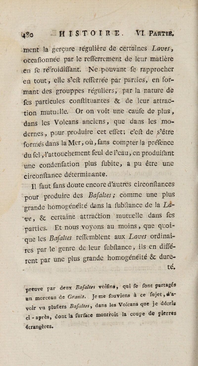 4<?o HISTOIRE. VI Partir. ment îa gerçure régulière de certaines Laves, occafionnée par le refferrement de leur matière en fe refroidi liant. Ne pouvant fe rapprocher en tout, elle s’eft rdTerrée par parties, en for¬ mant des grouppes réguliers, par la nature de fes particules conflituantes & de leur attrac¬ tion mutuelle. Or on voit une caufe de plus, dans les Volcans anciens, que dans les mo¬ dernes, pour produire cet effet; c’elt de s’être formés dans la Mer, où,fans compter la préfence du feî,d’attouchement feul de Peau, en produifant une condenfation plus fubite, a pu être une circbnftance déterminante. Il faut fans doute encore d’autres circonftances pour produire des Bafaîtes ; comme une plus grande homogénéité dans la lùbilance de la La- ve, & certaine attraction mutuelle dans fes parties. Et nous voyons au moins , que quoi¬ que les Bafaîtes reflémblent aux Laves ordinai¬ res par le genre de leur fubftance, ils en diffé¬ rent par une plus grande homogénéité & dure¬ té. preuve par deux Bafaîtes voifini, qui fe font partagés un morceau de Granit. Je me fouviens à ce fujet, d a- voir vu plufers Bafaîtes, dans les Volcans que je décris rj-après, dont la furface montrait la coupe de pierres étrangères.