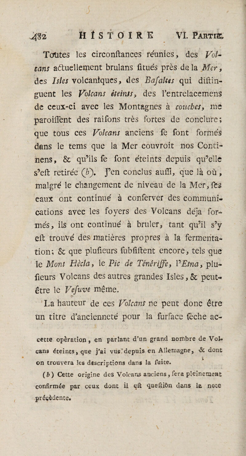 Toutes les circonftances réunies, des Fo/- cans aduellement brulans fitués près delà Mer, des Isîes volcaniques, des BafaUes qui diftin- guent les Volcans éteints> des Tentrelacemens de ceux-ci avec les Montagnes à couches, me parodient des raifons très fortes de conclure; que tous ces Volcans anciens fe font formés dans le tems que la Mer couvroit nos Conti- nens, & qu’ils fe • font éteints depuis qu’elle s’eft retirée (/;)* J’en conclus auiïî, que là où, malgré le changement de niveau de la Mer, fes eaux ont continué à conferver des communi¬ cations avec les foyers des Volcans déjà for¬ més, ils ont continué à brûler, tant qu’il s’y eft trouvé des. matières propres à la fermenta¬ tion; & que plufieurs fubfiftent encore, tels que ' le Mont Hècla, 1 e Pic de Ténériffe, Y*Etna, plu¬ fieurs Volcans des autres grandes Isles,& peut- être le Vefuve même. La hauteur de ces Volcans ne peut donc être un titre d'ancienneté pour la furface fèche ac- 4 t * cette opération , en parlant d’un, grand nombre de Vol* cans éteints, que j'ai vus depuis en Allemagne, -& dont on trouvera les descriptions dans la fuite. (b) Cette origine des Volcans anciens, fera pleinement confirmée par ceux dont il eft <iuefti6n dans la note précédente*