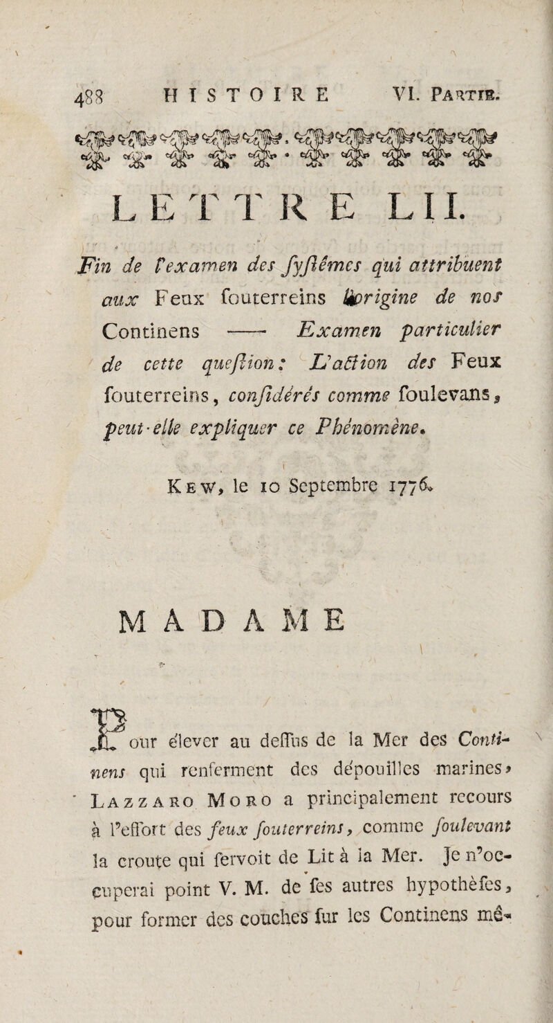 L E T T R E LII Fin de fexamen des Jyftêmcs qui attribuent aux Feax fouterreins üprigine de nos Examen particulier Continens de cette quefiion : L'aâîion des Feux fouterreins, confidérés comme foulevans* peut'elle expliquer ce Phénomène• Kew, le 10 Septembre 1776» M A D A M E our élever au deflus de la Mer des Conti¬ nens qui renferment des dépouilles marines» ' Lazzaro Moro a principalement recours à l’effort des feux fouterreins, comme foulevant îa croûte qui fervoit de Lit a la Mer. Je m'oc¬ cuperai point V. M. de fes autres hypothèfes, pour former des couches fur les Continens