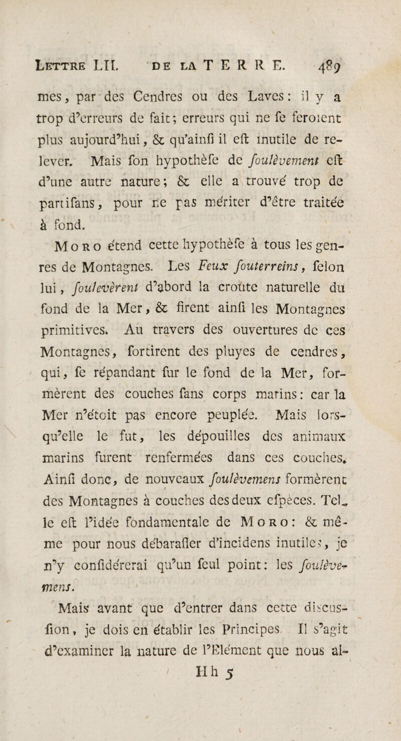 mes, par des Cendres ou des Laves : il y a trop d’erreurs de fait; erreurs qui ne fe feroient plus aujourd’hui, & qu’ainfi il eft inutile de re¬ lever, Mais fon hypothèfe de fouîèvement cil d’une autre nature; & elle a trouve' trop de partifans, pour Le pas mériter d’être traitée à fond. Moro étend cette hypothèfe à tous les gen¬ res de Montagnes. Les Feux fouterreins, félon lui, foulevèrent d’abord la croûte naturelle du fond de la Mer, & firent ainfi les Montagnes primitives. Au travers des ouvertures de ces Montagnes, fortirent des pluyes de cendres, qui, fe répandant fur le fond de la Mer, for¬ mèrent des couches fans corps marins : car la Mer n’étoit pas encore peuplée. Mais lors¬ qu’elle le fut, les dépouilles des animaux marins furent renfermées dans ces couches* Ainfi donc, de nouveaux foulèvemens formèrent r des Montagnes à couches des deux efpèces. TcL le eft l’idée fondamentale de Moro: & mê¬ me pour nous débarafter d’incidens inutiles, je n’y confidérerai qu’un feul point: les fovJèvé* mens. Mais avant que d’entrer dans cette discus- fion, je dois en établir les Principes II s’agit d’examiner la nature de l’Elément que nous al- ' . H h 5