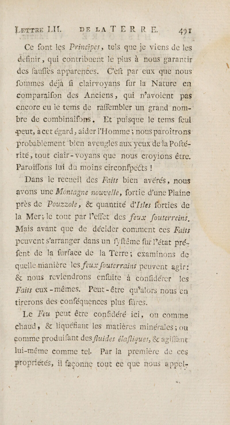 Ce font les Principes, tels que je viens de les définir, qui contribuent le plus à nous garantir des faillies apparences. Ceft par eux que nous Pommes déjà fi clairvoyans fur la Nature en comparaifon des Anciens, qui n’a voient pas encore eu le tems de rafïembler un grand nom¬ bre de combinaifoiîs ♦ Et puisque le tems feui «peut, a cet égard, aider l’Homme ; nousparoîtrons probablement bien aveugles aux yeux de laPofté- rité,tout clair-voyans que nous croyions être. Parodions lui du moins circonfpects ! Dans le recueil des Faits bien avérés, nous avons une Montagne nouvelle, fortic d’une Plaine » , ■* * 1 près de Pouzzole, & quantité à'Istes forties de la Mer; le tout par l’effet des feux fouterreins. Mais avant que de décider comment ces Faits peuvent s’arranger dans un fyftême fur Pétat pré- font de la fur face de la Terre ; examinons de quelle manière les feux jouter rains peuvent agir: & nous reviendrons enfuite à confidércr les Faits eux-mêmes. Peut-être qu’ai ors nous en tirerons des conféquences plus fûtes. Le Feu peut être conObéré ici, ou comme chaud, & liquéfiant les matières minérales ; ou comme produifant desfluides élaftiques, & agnTant lui-même comme tel. Par la première de ce§ propriétés, il façonne tout ce que nous appel- /