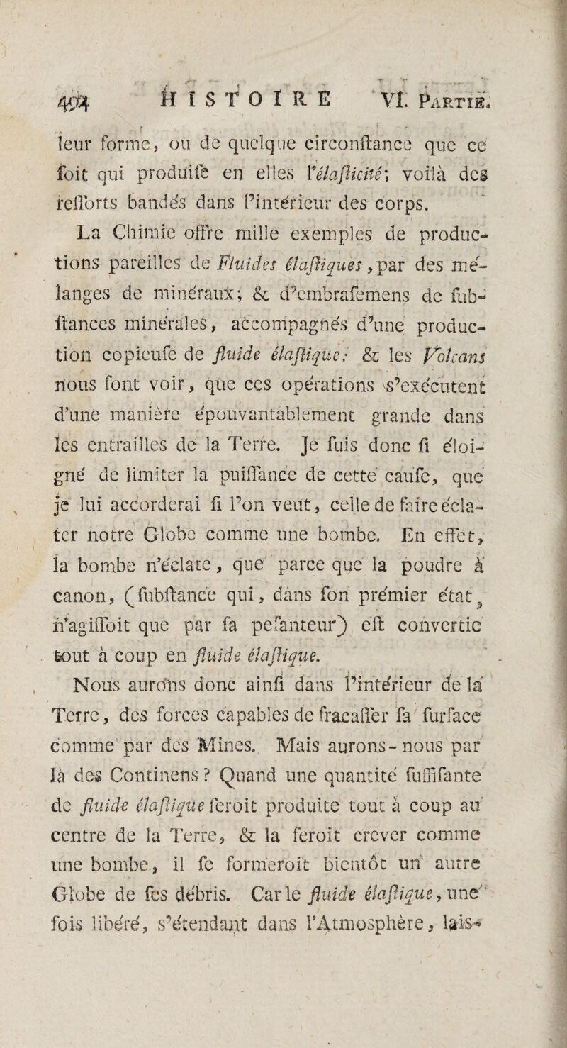 leur forme, ou de quelque circonftance que ce fuit qui produite en elles 1*élaflictiê\ voilà des relions bandes dans Pintérieur des corps. La Chimie offre mille exemples de produc¬ tions pareilles de Fluides êlaftiques, par des mé¬ langés de minéraux; & d’embrafemens de fub- ftances minérales, accompagnés d’une produc¬ tion copieüfe de fluide èlafliqiie: & les Volcans nous font voir, que ces opérations s’exécutent d’une manière épouvantablement grande dans les entrailles de la Terre. Je fuis donc fi éloi¬ gné de limiter la puiflance de cette caiifc, que je lui accorderai û l’on veut, celle de faire écla¬ ter notre Globe comme une bombe. En effet, la bombe n’éclate, que parce que la poudre à canon, (fubftancé qui, dans fon premier état9 n’agiffoit que par fa pe fauteur) cft convertie tout à coup en fluide élaflique. Nous aurons donc ainfi dans l’intérieur de la Terre, des forces capables de fracaffer fa furface comme par des Mines. Mais aurons-nous par là des Continens ? Quand une quantité fuffifante de fluide élaftique feroit produite tout à coup au centre de la 7 erre, & la feroit crever comme une bombe, il fe formèrent bientôt un autre Globe de fes débris. Car le fluidt élaflique, une ' fois libéré, s’étendant dans rAtmosphère, lais-