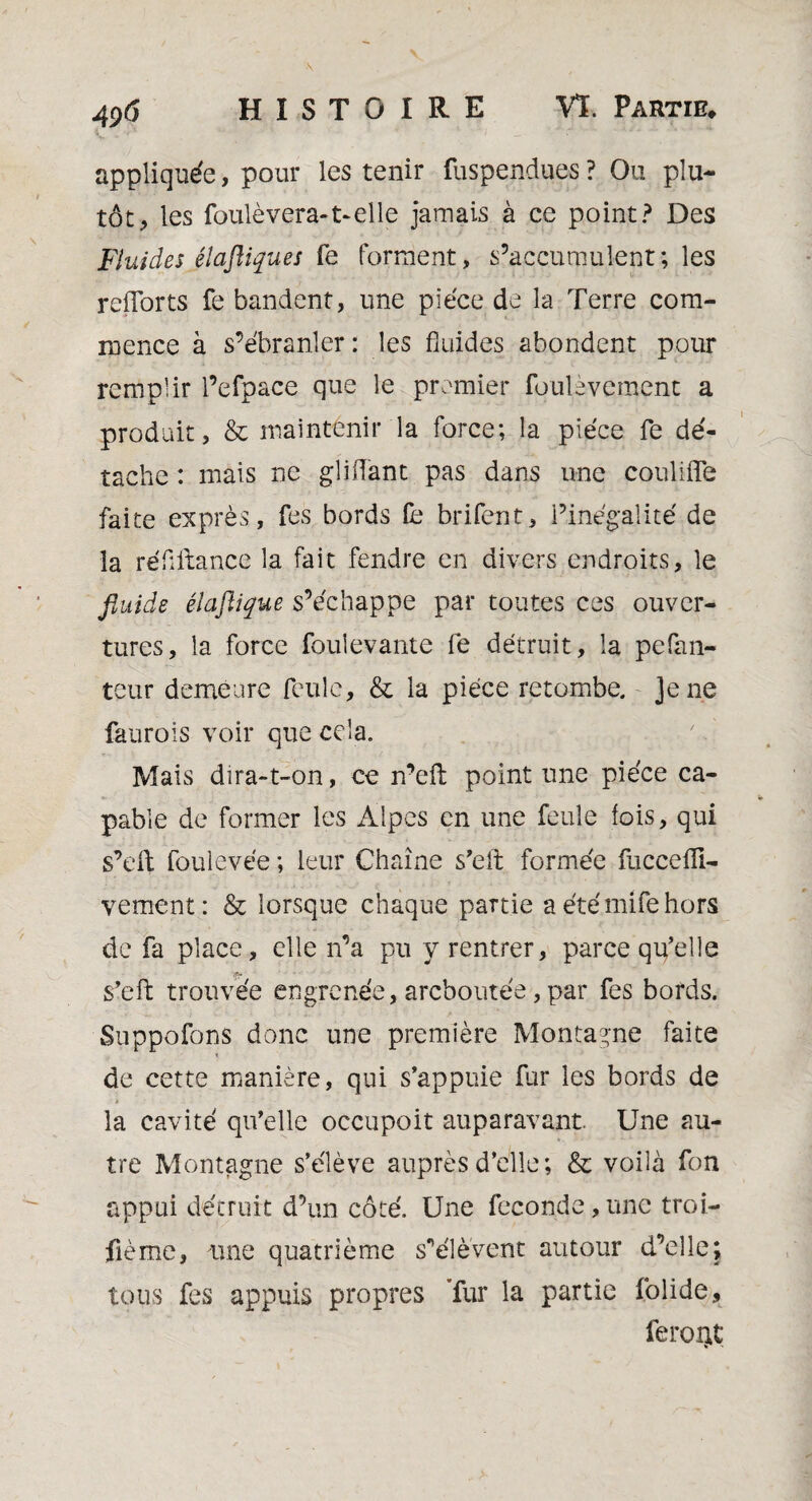 4p(î appliquée, pour les tenir fuspendues ? Ou plu- tôt, les foulèvera-t-elle jamais à ce point? Des FluidesJlaftiques fe forment, s’accumulent; les refforts fe bandent, une pièce de la Terre com¬ mence à s’ébranler : les fluides abondent pour remplir l’efpace que le premier fouievement a produit, & maintenir la force; la pièce fe dé¬ tache : mais ne gliiïant pas dans une coulifîb faite exprès, fes bords fe brifent, l’inégalité de la réflllance la fait fendre en divers endroits, le fluide éïaflique s’échappe par toutes ces ouver¬ tures, la force fouîevante fe détruit, la pefan- teur demeure Rude, & la pièce retombe. Je ne faurois voir que cela. Mais dira-t-on, ce n’eil point une pièce ca¬ pable de former les Alpes en une feule fois, qui s’eft foulevée ; leur Chaîne s’eft formée fuccefli- vement: & lorsque chaque partie aétémifehors de fa place, elle n’a pu y rentrer, parce qu’elle 'f? s’eft trouvée engrenée, areboutée, par fes bords. Suppofons donc une première Montagne faite de cette manière, qui s’appuie fur les bords de • i la cavité qu’elle occupait auparavant. Une au¬ tre Montagne s’élève auprès d’elle; & voilà fon appui détruit d’un côté. Une fécondé, une troi¬ sième, une quatrième s'élèvent autour d’elle; tous fes appuis propres fur la partie folide, feroQt